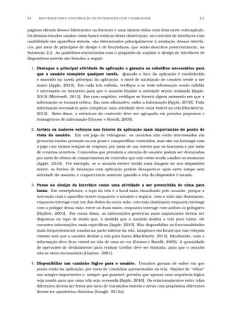 14 RECURSOS PARA CONSTRU¸C˜AO DE INTERFACES COM USABILIDADE 2.1
páginas oﬁciais desses fabricantes na Internet e uma síntese delas será feita neste subcapítulo.
Os demais estudos usados como bases teóricas desta dissertação, no contexto de interfaces com
usabilidade em aparelhos móveis, são direcionados principalmente à avaliação dessas interfa-
ces, por meio de princípios de design e de heurísticas, que serão descritos posteriormente, na
Subseção 2.2. As guidelines encontradas com o propósito de auxiliar o design de interfaces de
dispositivos móveis são listadas a seguir:
1. Destaque a principal atividade da aplicação e garanta os subsídios necessários para
que o usuário complete qualquer tarefa. Quando o foco da aplicação é estabelecido
e mantido na tarefa principal da aplicação, o nível de satisfação do usuário tende a ser
maior [Apple, 2010]. Em cada tela exibida, veriﬁque a se toda informação sendo exibida
é necessária no momento para que o usuário ﬁnalize a atividade sendo realizada [Apple,
2010] [Microsoft, 2013]. Em caso negativo, veriﬁque se haverá algum momento em que a
informação se tornará crítica. Em caso aﬁrmativo, exiba a informação [Apple, 2010]. Toda
informação necessária para completar uma atividade deve estar visível na tela [Blackberry,
2012]. Além disso, a estrutura do conteúdo deve ser agrupada em porções pequenas e
homogêneas de informação [Grasso e Roselli, 2005].
2. Invista os maiores esforços nos fatores da aplicação mais importantes do ponto de
vista do usuário. Em um jogo de videogame, os usuários não estão interessados em
gerenciar contas pessoais ou em gerar e compartilhar conteúdos, mas sim em interagir com
o jogo com baixos tempos de resposta por meio de um roteiro que os fascinem e por meio
de cenários atrativos. Conteúdos que prendem a atenção de usuário podem ser destacados
por meio de efeitos de esmaecimento de controles que não estão sendo usados no momento
[Apple, 2010]. Por exemplo, se o usuário estiver vendo uma imagem no seu dispositivo
móvel, os botões de interação com aplicação podem desaparecer após certo tempo sem
atividade do usuário, e reaparecerem somente quando a tela do dispositivo é tocada.
3. Pense no design da interface como uma atividade a ser preenchida de cima para
baixo. Em smartphones, o topo da tela é o local mais visualizado pelo usuário, porque a
interação com o aparelho ocorre enquanto o usuário o segura: com a mão não dominante,
enquanto interage com um dos dedos da outra mão; com mão dominante enquanto interage
com o polegar dessa mão; entre as duas mãos, enquanto interage com ambos os polegares
[Hayhoe, 2001]. Por conta disso, as informações genéricas mais importantes devem ser
dispostas no topo de modo que, à medida que o usuário desliza a tela para baixo, ele
encontra informações mais especíﬁcas [Apple, 2010]. Não disponibilize as funcionalidades
mais frequentemente usadas na parte inferior da tela, tampouco em locais que não estejam
visíveis sem que o usuário deslize a tela para baixo [Blackberry, 2012]. Idealmente, toda a
informação deve ﬁcar visível na tela de uma só vez (Grasso e Roselli, 2005). A quantidade
de operações de deslizamento para realizar tarefas deve ser limitada, para que o usuário
não se sinta incomodado [Hayhoe, 2001].
4. Disponibilize um caminho lógico para o usuário. Usuários gostam de saber em que
ponto estão da aplicação, por meio de caminhos apresentados na tela. Opções de “voltar”
são sempre importantes e, sempre que possível, permita que apenas uma sequência lógica
seja usada para que uma tela seja acessada [Apple, 2010]. Os relacionamentos entre telas
diferentes devem ser feitos por meio de transições visíveis e áreas com propósitos diferentes
devem ter aparências distintas [Google, 2012a].
 