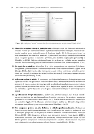 16 RECURSOS PARA CONSTRU¸C˜AO DE INTERFACES COM USABILIDADE 2.1
Figura 2.3: Aplicativo “agenda” com interface fazendo analogia a uma agenda de papel [Apple, 2010].
10. Mantenha o usuário ciente de qualquer ação. Jamais termine um aplicativo sem avisar o
usuário ou sem que ele tenha escolhido explicitamente encerrar a interação, porque ele ten-
derá a imaginar que a aplicação parou de funcionar [Apple, 2010]. Casos excepcionais em
que ações devem ser abortadas devem ser explicados ao usuário por meio de uma interface
clara e elegante que não só explane o problema, mas também sugira ações para corrigi-lo
[Blackberry, 2012]. Diálogos e informações de alerta devem ser exibidos apenas quando o
usuário seleciona uma opção que inicia uma funcionalidade com problemas [Apple, 2010].
11. Dê controle ao usuário. A interface deve exibir automaticamente o máximo de informa-
ção possível, para evitar que o usuário forneça seus dados dispendiosamente [Apple, 2010]
[Google, 2012a]. Entretanto, deixe claro que o usuário está no controle no aplicativo, permi-
tindo que ele explicite suas preferências de utilização e que ele desfaça operações realizadas
recentemente [Blackberry, 2012].
12. Crie uma página de ajuda. É importante que haja interfaces especíﬁcas para opções de
ajuda ao usuário. Os problemas abordados nessa seção devem ser facilmente encontrados
por meio de buscas. A interface deve permitir a exibição adequada dos passos necessários
para corrigir os problemas [Blackberry, 2012]. Organize os tópicos de ajuda em uma tabela
de conteúdos, a partir da qual o usuário possa selecionar um tópico de interesse [Hayhoe,
2001].
13. Aposte em um design minimalista. Elabore uma interface simples, mas de fácil entendi-
mento, por meio de um uso balanceado de elementos e de cores. Use gráﬁcos e animações
para melhorar o entendimento [Blackberry, 2012], mas os evite no momento da inicialização
do aplicativo [Apple, 2010]. Manter a interface simples facilita que diferentes dispositivos
acessem o conteúdo de forma menos discrepante [Blackberry, 2012].
14. Use imagens e gráﬁcos em alta deﬁnição e editados proﬁssionalmente. Dedique um
bom tempo de trabalho para a criação do ícone do aplicativo, que aparecerá ao longo de toda
a interação, porque ele é a imagem que ﬁcará na mente do usuário associada à aplicação
[Apple, 2010]. Edite imagens e gráﬁcos para que gerem impacto visual [Apple, 2010] e
surpreenda o usuário com a beleza das animações e imagens utilizadas [Google, 2012a].
Efeitos gráﬁcos inesperados costumam surpreender o usuário e fazer com que ele pense
que está usando um aplicativo mais robusto do que a média [Google, 2012a].
 