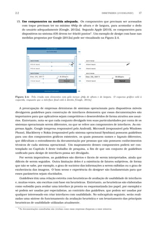 2.2 DIRETRIZES (GUIDELINES) 17
15. Use componentes na medida adequada. Os componentes que precisam ser acessados
com toque precisam ter no mínimo 48dp de altura e de largura, para acomodar o dedo
do usuário adequadamente [Google, 2012a]. Segundo Apple [2010], os componentes para
dispositivos no sistema iOS devem ter 44x44 pontos2
. Um exemplo de design com base nas
medidas propostas por Google [2012a] pode ser visualizado na Figura 2.4.
Figura 2.4: Tela criada com elementos com pelo menos 48dp de altura e de largura. O esquema gr´aﬁco est´a `a
esquerda, enquanto que a interface ﬁnal est´a `a direita [Google, 2012a].
A preocupação de empresas detentoras de sistemas operacionais para dispositivos móveis
divulgarem guidelines para construção de interfaces demonstra que essas documentações são
importantes para que aplicativos sejam competitivos e desenvolvidos de forma atrativa aos usuá-
rios. Entretanto, nota-se que cada conjunto divulgado tem suas particularidades por conta de os
sistemas operacionais serem diferentes, no que se refere aos componentes de interfaces. As em-
presas Apple, Google (empresa responsável pelo Android), Microsoft (responsável pelo Windows
Phone), Blackberry e Nokia (responsável pelo sistema operacional Symbian) possuem guidelines
para uso dos componentes gráﬁcos existentes, os quais possuem nomes e layouts diferentes,
que diﬁcultam o entendimento da documentação por pessoas que não possuem conhecimentos
técnicos de cada sistema operacional. Um mapeamento desses componentes poderá ser con-
templado no Capítulo 4 deste trabalho de pesquisa, a ﬁm de que um conjunto de guidelines
uniﬁcado para design de interfaces possa ser divulgado.
Por serem imperativos, as guidelines são diretos e fáceis de serem interpretados, ainda que
difíceis de serem seguidos. Outra limitação deles é a existência de fatores subjetivos, de forma
que não se sabe, por exemplo, o grau de sucintez das informações a serem exibidas ou o grau de
exuberância das imagens. O bom senso e experiência do designer são fundamentais para que
esses parâmetros sejam elucidados.
Guidelines têm uma relação estreita com heurísticas de avaliação de usabilidade de interfaces
e, muitas vezes, são escritas com base em heurísticas. Entretanto, as heurísticas são elaboradas
como subsídio para avaliar uma interface já pronta ou esquematizada (no papel, por exemplo) e
só podem ser usadas por especialistas, ao contrário das guidelines, que podem ser usadas por
qualquer interessado em criar interfaces com usabilidade. No subcapítulo seguinte, serão reali-
zadas uma síntese do funcionamento da avaliação heurística e um levantamento das principais
heurísticas de usabilidade utilizadas atualmente.
2As documenta¸c˜oes consultadas n˜ao revelam como essas empresas chegaram a esses n´umeros.
 