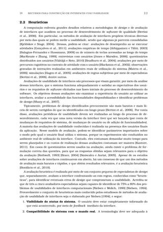 18 RECURSOS PARA CONSTRU¸C˜AO DE INTERFACES COM USABILIDADE 2.2
2.2 Heurísticas
A computação enfrenta grandes desaﬁos relativos a metodologias de design e de avaliação
de interfaces que auxiliem no processo de desenvolvimento de software de qualidade [Bertini
et al., 2006]. Em particular, os métodos de avaliação de interfaces propõem técnicas diversas
por meio das quais se podem medir a usabilidade, sendo que algumas já parecem consolidadas
[Kjeldskov e Stage, 2004]. Dessas, podem-se citar: avaliações de desempenho ao se executar
atividades [Gonçalves et al., 2011]; avaliações empíricas de tempo [Arhippainen e Tähti, 2003]
[Balagtas-Fernandez e Hussmann, 2009] ou de número de teclas acessadas ao longo do tempo
[MacKenzie e Zhang, 1999]; entrevistas com usuários [Jones e Marsden, 2006]; questionários
distribuídos aos usuários [Väätäjä e Roto, 2010] [Bradburn et al., 2004]; avaliações por meio de
percursos cognitivos no contexto de atividade com o usuário [Blackmon et al., 2002]; observações
gravadas de interações realizadas em ambientes reais de utilização do sistema [Matera et al.,
2006]; simulações [Hagen et al., 2005]; avaliações de regras subjetivas por meio de especialistas
[Bertini et al., 2006], dentre outras.
Avaliações de usabilidade de interfaces são processos que visam garantir, por meio da análise
dessas interfaces, que o sistema funciona adequadamente e satisfaz as expectativas dos usuá-
rios e os requisitos de software elicitados nas fases iniciais do processo de desenvolvimento do
software. Os objetivos dessas avaliações são examinar a experiência do usuário ao utilizar as
interfaces, avaliar a acessibilidade das funcionalidades disponibilizadas e identiﬁcar problemas
de design [Sharp et al., 2007].
Tipicamente, problemas de design identiﬁcados precocemente são mais baratos e mais fá-
ceis de serem corrigidos do que os identiﬁcados em longo prazo [Bertini et al., 2006]. Por conta
disso, avaliações periódicas de usabilidade devem ser realizadas ao longo do processo de de-
senvolvimento, cada vez que uma nova versão da interface tiver que ser lançada (por conta de
mudanças de requisitos de sistema, de mudanças de usuário ou de adição de funcionalidades).
A maioria das avaliações de usabilidade conhecidas é realizada na presença dos usuários ﬁnais
da aplicação. Nesse modelo de avaliação, podem-se identiﬁcar parâmetros importantes sobre
o modo pelo qual o usuário ﬁnal utiliza o sistema, porque os experimentos são conduzidos no
ambiente real de utilização da interface. Contudo, eles costumam demandar muito tempo para
serem planejados e os custos de realização dessas avaliações costumam ser maiores [Kantore,
2011]. Em casos de questionários serem usados na avaliação, ainda existe o problema de for-
mulação correta das questões, para que as respostas obtidas sejam relevantes para o objetivo
da avaliação [Rothwell, 1993] [Brace, 2004] [Siniscalco e Auriat, 2005]. Apesar de os estudos
sobre avaliações de interfaces continuarem em aberto, há um consenso de que um dos métodos
de avaliação mais baratos e rápidos, e que obtêm resultados relevantes, é a avaliação heurística
[Bonifácio et al., 2010].
A avaliação heurística é realizada por meio de um conjunto pequeno de especialistas de design
que, separadamente, avaliam a interface confrontando-as com regras, conhecidas como “heurís-
ticas”, para identiﬁcar eventuais erros de design que comprometam a usabilidade. Acredita-se
que de três a cinco avaliadores especialistas sejam capazes de identiﬁcar de 75% a 80% dos pro-
blemas de usabilidades de interfaces computacionais [Nielsen e Molich, 1990] [Nielsen, 1994].
Provavelmente o conjunto de heurísticas mais conhecido pelos estudiosos de métodos de avalia-
ção de usabilidade de interfaces seja o elaborado por Nielsen [1994], e segue:
1. Visibilidade do status do sistema. O usuário deve estar completamente informado do
que está acontecendo, por meio de feedback imediato da interface.
2. Compatibilidade do sistema com o mundo real. A terminologia deve ser adequada à
 