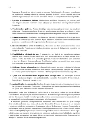 2.2 HEUR´ISTICAS 19
linguagem do usuário e não orientada ao sistema. As informações devem ser organizadas
de acordo com o modelo mental do usuário. Segundo Helander [1997], o modelo mental se
refere à expectativa que um usuário possui em relação ao comportamento do computador.
3. Controle e liberdade do usuário. Disponibilize “saídas de emergência” ao usuário, para
que ele possa desfazer ou refazer ações, a ﬁm de que ele se situe em um ponto recente da
interação.
4. Consistência e padrões. Nunca identiﬁque uma mesma ação por ícones ou metáforas
diferentes. Elementos similares devem ser usados para propósitos semelhantes, assim
como funcionalidades semelhantes devem possuir uma sequência de ações semelhantes.
5. Prevenção de erros. Idealmente, interfaces não precisam de mensagens de erro por serem
capazes de prevenir que erros ocorram. Ações deﬁnitivas podem ter um tratamento anterior
para que o usuário as conﬁrme por meio de checkboxes, por exemplo.
6. Reconhecimento ao invés de lembrança. O usuário não deve precisar memorizar o que
está realizando. Permita que a interface atue como um meio de dialogar com o usuário, em
tempo de execução.
7. Flexibilidade e eﬁciência de uso. O sistema deve ser fácil de ser operado por usuários
novatos, mas também robusto o suﬁciente para permitir eﬁciência de uso a usuário avan-
çados. Teclas de atalho e de comandos por voz podem ser alternativas para tornarem
a interface ﬂexível. Noutras palavras, ﬂexibilidade implica em permitir que uma mesma
funcionalidade seja realizada por comandos distintos.
8. Estética e design minimalista. As informações devem ser sucintas e não devem informar
mais do que os usuários necessitam para realizar a funcionalidade corrente. Os diálogos
do sistema precisam ser diretos e naturais e devem aparecer nos momentos adequados.
9. Ajuda para usuário identiﬁcar, diagnosticar e corrigir erros. As mensagens de erros
devem ser claras e simples e não podem intimidar o usuário. Ao contrário, devem estimulá-
lo ao oferecer formas de corrigir o erro.
10. Ajudas (Help) e documentação. Um bom design evita que o usuário tenha que usar opções
de ajuda com frequência. Entretanto, é fundamental que o sistema possua telas especíﬁcas
de ajuda, para orientar o usuário em casos de dúvidas.
Nitidamente, existe uma dependência estreita entre as heurísticas criadas por Nielsen [1994]
e as diretrizes divulgadas por empresas detentoras de sistemas operacionais para dispositivos
móveis. Entretanto, é válido ressaltar que as heurísticas apresentadas não foram criadas tendo-
se a usabilidade de interfaces para computação móvel em mente.
A heurística que trata a compatibilidade do sistema com o mundo real cita que o design
deve ser elaborado com base no modelo mental do usuário. O modo de pensar do ser humano
é objeto de estudo de muitas áreas de pesquisa, não só da Interação Humano-Computador, e
fundamental para se entender como se deve desenvolver interfaces com foco no usuário. Rocha
e Baranauskas [2003] explicam que humanos compartilham muitas características físicas e psi-
cológicas, mas são bastante heterogêneos em termos de qualidades como habilidades cognitivas
e motivação e acrescentam que essas diferenças individuais têm importância fundamental no
design da interface de um sistema computacional.
 