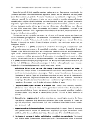 20 RECURSOS PARA CONSTRU¸C˜AO DE INTERFACES COM USABILIDADE 2.2
Segundo Sutcliffe [1995], modelos mentais podem tanto ser físicos como conceituais. Os
primeiros descrevem o relacionamento de objetos no mundo real em termos de distribuição es-
pacial de eventos em um período. Podem ser visualizados, especialmente se o problema envolve
raciocínio espacial. Os modelos conceituais, por sua vez, existem em diferentes manifestações.
São expressões linguísticas superﬁciais e em uma linguagem interna que, embora baseada na
linguística, representa uma abstração futura. Modelos conceituais seriam, portanto, uma es-
pécie de linguagem mental interna que representa valores reais sobre objetos e suas relações.
Norman [1988] sugere que a forma dos modelos mentais difere entre pessoas e depende de es-
tilos cognitivos pessoais e essa é a principal diﬁculdade ao se tratar de processos mentais para
design de interfaces com usuários.
?] destacam que, em particular, o termo ora se refere ao modelo que o usuário tem do sistema,
outrora ao modelo que o projetista tem do sistema, e outras vezes ao modelo que o projetista ou o
sistema tem do usuário. Portanto, modelo mental do usuário compreende o modelo do sistema,
formado pelos usuários, através de experiências e interações com o sistema e a partir de sua
imagem do sistema.
Segundo Bertini et al. [2006], o conjunto de heurísticas elaborado por Jacob Nielsen é utili-
zado como forma de precaver erros de usabilidade e satisfazer requisitos de qualidade de inter-
faces em vários domínios de aplicação. Por conseguinte, é esperado que tais heurísticas também
sejam usadas como base cientíﬁca para avaliação de interfaces de dispositivos móveis. Entre-
tanto, os autores ressaltam que, por conta de a interação nesses dispositivos ser muito peculiar,
o ideal é que se usem heurísticas apropriadas para eles. Por conta dessa necessidade, Bertini
et al. [2006] elaboraram regras próprias para esse ﬁm. O conjunto de heurísticas elaborado por
Bertini et al. [2006] como reﬁnamento das regras de Nielsen e adaptação delas para o contexto
de interfaces de computadores móveis contém oito regras, e segue:
1. Visibilidade do status do sistema e facilidade de encontrar o dispositivo móvel. O
sistema deve sempre manter o usuário informado sobre o que está ocorrendo. Além disso,
o sistema deve dar prioridade a mensagens relativas a aspectos críticos do sistema, como
capacidade da bateria, condições do ambiente de utilização e informações de conectividade.
Tendo em vista que dispositivos móveis são perdidos com certa facilidade, medidas de
encriptação de dados devem ser consideradas e o sistema deve prover formas de o usuário
encontrar o dispositivo, caso ele tenha sido esquecido fora de lugar.
2. Compatibilidade entre o sistema e o mundo real. Permita que o usuário entenda a
informação sendo exibida de forma correta, por meio de uma disposição de elementos em
ordem natural e lógica. Sempre que possível, o sistema deve permitir identiﬁcar condições
ambientes locais e informações de uso automaticamente e exibi-las de forma adequada ao
usuário.
3. Consistência e mapeamento. O modelo conceitual que o usuário possui acerca da relação
entre função e interação deve ser consistente com o contexto de utilização. É crucial que
haja um mapeamento adequado entre ação a ser realizada e modo de realizar esta mesma
ação no mundo real.
4. Boa ergonomia e design minimalista. Dispositivos móveis devem ser fáceis de manusear
com apenas uma das mãos e ser resistentes a degradação por ações do ambiente, como
umidade. Além disso, nenhuma informação desnecessária deve ser exibida ao usuário.
5. Facilidade de entrada de dados, legibilidade e capacidade de assimilação. Os disposi-
tivos móveis devem prover modos simples para que o usuário informe dados de entrada,
 