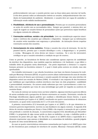 2.2 HEUR´ISTICAS 21
preferencialmente sem que o usuário precise usar as duas mãos para executar tal tarefa.
A tela deve possuir todas as informações visíveis ao usuário, independentemente das con-
dições de luminosidade do ambiente. Idealmente, o usuário deve ser capaz de assimilar a
informação sendo exibida imediatamente.
6. Flexibilidade, eﬁciência de uso e personalização. Permita que os usuários personalizem
as ações de acordo com as necessidades deles. Sempre que possível, o sistema deve ser
capaz de sugerir ao usuário formas de personalizar ações que porventura sejam benéﬁcas
em algum contexto de utilização.
7. Convenções estéticas, sociais e de privacidade. Leve em consideração aspectos emoci-
onais e estéticos dos usuários que utilizarão o dispositivo. Assegure que as informações
do usuário serão mantidas com segurança e privacidade. As interações devem respeitar
convenções sociais dos usuários.
8. Gerenciamento de erros realístico. Proteja o usuário dos erros de interação. Se não for
possível fazê-lo, permita que o usuário identiﬁque o erro, o diagnostique e, se possível,
o corrija. Mensagens de erros devem ser claras e sucintas. Se o erro for irreversível,
certiﬁque-se que o usuário entenderá a condição em que ele ocorreu.
Como se percebe, as heurísticas de Bertini não consideram apenas aspectos de usabilidade
da interface dos dispositivos, mas também aspectos sistêmicos e de hardware, o que difere o
trabalho deles do proposto nesta dissertação. Um ponto importante a destacar é o aspecto
humano presente na heurística número 7, o qual é citado pelos autores no estudo, mas não
aprofundado.
Um trabalho interessante e que aborda heurísticas com base em fatores humanos foi reali-
zado por Moraveji e Soesanto [2012], no qual os autores aliam conhecimentos de anos de estudos
empíricos acerca de fatores que estressam o usuário quando ele interage com uma interface de
dispositivo móvel aos estudos de Nielsen [1994]. O resultado é um conjunto de dez heurísticas
que viabilizam que especialistas avaliem interfaces com base em dois propósitos: usabilidade
e potencialidade estressora. Os autores ainda salientam que este é provavelmente o único tra-
balho com esse propósito que trata de uma metodologia que pode ser seguida na ausência de
usuários ﬁnais.
Por conta de estresse ser muitas vezes um fator subjetivo, algumas interfaces parecem difíceis
de serem avaliadas sob a perspectiva de fatores estressores ao usuário. Entretanto, estudos da
Psicologia identiﬁcaram alguns padrões que auxiliam a identiﬁcação desses fatores, o quais
foram sumarizados por Lupien et al. [2007], resultando em quatro características de elementos
estressores, as quais serão numeradas de C1 a C4 neste documento.
A primeira característica (C1) levantada por Lupien et al. [2007] é a de que elementos es-
tressores parecem imprevisíveis, incertos ou não familiares em algum contexto. A segunda (C2)
deriva de estudos realizados por Henry e Grim [1990] e diz respeito à sensação de que a pessoa
está perdendo o controle da situação. A característica seguinte (C3), identiﬁcada por Dienstbier
[1989], é a propensão de algo causar perda ou dano ao indivíduo, ou seja, o indivíduo perde o
sentimento de posse dele por algo. Por ﬁm (C4), Lupien et al. [2007] citam a capacidade de o
elemento representar uma ameaça à identidade ou à autoestima do indivíduo, quando julgada
do ponto de vista social [Dickerson, 2004].
Ao usar as quatro características estressoras sumarizadas por Lupien et al. [2007] para criar
as dez heurísticas para avaliação de interfaces de usuário, Moraveji e Soesanto [2012], assim
 