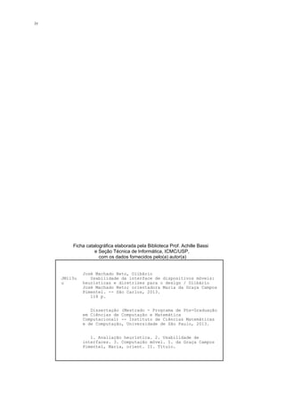 Ficha catalográfica elaborada pela Biblioteca Prof. Achille Bassi
e Seção Técnica de Informática, ICMC/USP,
com os dados fornecidos pelo(a) autor(a)
JM113u
u
José Machado Neto, Olibário
Usabilidade da interface de dispositivos móveis:
heurísticas e diretrizes para o design / Olibário
José Machado Neto; orientadora Maria da Graça Campos
Pimentel. -- São Carlos, 2013.
118 p.
Dissertação (Mestrado - Programa de Pós-Graduação
em Ciências de Computação e Matemática
Computacional) -- Instituto de Ciências Matemáticas
e de Computação, Universidade de São Paulo, 2013.
1. Avaliação heurística. 2. Usabilidade de
interfaces. 3. Computação móvel. I. da Graça Campos
Pimentel, Maria, orient. II. Título.
iv
 