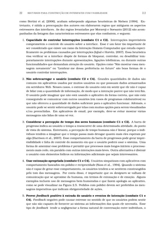 22 RECURSOS PARA CONSTRU¸C˜AO DE INTERFACES COM USABILIDADE 2.2
como Bertini et al. [2006], acabam sobrepondo algumas heurísticas de Nielsen [1994]. En-
tretanto, é nítida a preocupação dos autores em elaborarem regras que mitiguem os aspectos
estressores das interfaces. As dez regras levantadas por Moraveji e Soesanto [2012] são acom-
panhadas da listagem das características estressores que elas combatem, e seguem:
1. Capacidade de controlar interrupções (combate C1 e C2). Interrupções imprevisíveis
comprometem o controle do usuário sobre a interface. Esse é um fator tão importante de
ser considerado que existe um ramo da Interação Homem-Computador que estuda especi-
ﬁcamente os problemas causados por interrupções [Iqbal e Horvitz, 2007]. Essa heurística
visa veriﬁcar se a interface dispõe de formas de bloquear, controlar, ou desabilitar tem-
porariamente interrupções durante apresentações, ligações telefônicas, ou durante outras
funcionalidades que demandam atenção do usuário. Opções como “Não mostrar essa men-
sagem novamente” ou “Lembrar-me dessa preferência no futuro” são boas formas de o
usuário controlar interrupções.
2. Não sobrecarregar o usuário (combate C2 e C4). Grandes quantidades de dados são
comuns em aplicativos usados por muitos usuários ou que possuam dados armazenados
em servidores Web. Nesses casos, o estresse do usuário está em sentir que ele não é capaz
de lidar com a quantidade de informação, de modo que a interação parece que não terá ﬁm.
O usuário pode imaginar que não está usando o aplicativo da forma correta, que não está
conseguindo se comunicar com outros usuários (em casos de programas colaborativos) ou
que não ofereceu a quantidade de dados suﬁciente para o aplicativo funcionar. Ademais, o
usuário pode se sentir sobrecarregado por telas com muitas opções para serem visualizadas
e/ou preenchidas. Em aplicativos de email, por exemplo, deve-se evitar mostrar várias
mensagens não lidas de uma só vez.
3. Considerar a percepção de tempo dos seres humanos (combate C1 e C2). A barra de
progresso indica ao usuário o tempo a transcorrer de uma determinada atividade, do ponto
de vista do sistema. Entretanto, a percepção de tempo humana não é linear, porque o indi-
víduos tendem a imaginar que o tempo passa mais devagar quanto mais eles esperam por
algo [Harrison et al., 2007]. Esse comportamento da barra de progressos pode gerar impre-
visibilidade e falta de controle do momento em que o usuário poderá usar o sistema. Uma
forma de amenizar esse problema é permitir que processos mais longos iniciem o processa-
mento mais cedo, em paralelo com outras interações mais leves. Outra alternativa é distrair
o usuário com elementos lúdicos ou informações adicionais que sejam interessantes.
4. Usar entonação apropriada (combate C1 e C4). Usuários simpatizam com aplicativos com
comportamento baseados em polidez e reciprocidade [Nass et al., 1994]. Quando o sistema
não é capaz de gerar esse comportamento, os usuários tendem a se sentirem constrangidos
pelo tom das mensagens. Por conta disso, é importante que os designers se valham de
comunicação que se aproxime da humana, em termos de entonação e de emoção. Alguns
exemplos incluem uso de mensagens bem-humoradas e que fazem apologia ao aplicativo,
como se pode visualizar na Figura 2.5. Pedidos com polidez devem ser preferidos às men-
sagens imperativas que indicam obrigatoriedade de ações.
5. Prover feedback positivo à entrada do usuário e eventos de interação (combate C1 e
C4). Feedback negativo pode causar estresse no sentido de que os usuários podem sentir
que não são capazes de fornecer ao sistema as informações das quais ele necessita. Esse
tipo de feedback tende a negligenciar a forma natural de conversação entre indivíduos, o
 