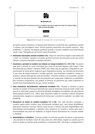 2.2 HEUR´ISTICAS 23
Figura 2.5: Exemplo de mensagem de erro bem-humorada.
que pode causar estranheza. O sistema pode informar o usuário de que o problema ocorrido
é comum, com mensagens como “Outras pessoas cometeram este mesmo equívoco. Sem
problemas.” e mostrar mensagens positivas quando o usuário completa uma determinada
tarefa, como “Obrigado por preencher nosso formulário.”.
6. Estimular interações sociais (combate C4). Dispor de elementos simples como botões de
“curtir” ou “retwittar” ajudam a usuários quebrar barreiras de interação social, por serem
diretas e estarem embutidas na própria interface.
7. Amenizar a pressão ao usuário em relação ao tempo (combate C1, C2 e C4). A maneira
pela qual o usuário se sente estressado por conta da pressão imposta pelo tempo é bem
documentada por Maule e Hockey [1993], mas ainda não foi aplicada a dispositivos com-
putacionais de modo geral, tampouco para dispositivos móveis. Ao contrário da heurística
3, que trata do tempo enquanto o usuário aguarda, essa heurística considera o tempo en-
quanto o usuário interage por meio da interface. Usuários tendem a se incomodar e perder
o controle da situação quando são pressionados por tempo para realizarem as atividades.
Em contextos competitivos, eles podem se frustrar ao pensarem que estão realizando as
tarefas mais demoradamente do que outros usuários.
8. Usar elementos naturalmente calmantes (combate C1). Chamar a atenção ou gerar
fascínio ao usuário de forma involuntária por meio de elementos naturais tende a fazer com
que ele se sinta bem, porque os níveis de atividade ﬁsiológicas do indivíduo são alterados de
forma positiva [Ulrich et al., 1991]. Essa heurística valida se a interface embute elementos
naturais (sons, imagens ou animações) de forma que o usuário as assimile e as utilize com
facilidade.
9. Esclarecer as ações ao usuário (combate C1 e C2). Em cada interface navegada, o
usuário espera poder resolver uma determinada atividade que, caso esteja desabilitada,
pode gerar irritação e estresse. Nesses casos em que o sistema não pode disponibilizar uma
determinada funcionalidade, a interface deve esclarecer ao usuário o motivo pelo qual a
funcionalidade não pode ser realizada, ou sugerir formas alternativas de o usuário realizar
a atividade.
10. Desmistiﬁcar a interface. Usuários podem se estressar quando interfaces o apresentam
uma miríade de escolhas a fazer de uma única vez. Além disso, sugerir ao usuário que ele
procure ajuda no sistema pode prejudicar a autoestima dele. De modo a complementar a
 