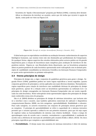 24 RECURSOS PARA CONSTRU¸C˜AO DE INTERFACES COM USABILIDADE 2.3
heurística de “Ajuda e Documentação” proposta por Nielsen [1994], o sistema deve desmis-
tiﬁcar os elementos da interface ao usuário, antes que ele tenha que recorrer à opção de
Ajuda, como pode ser visto na Figura 2.6.
Figura 2.6: Exemplo de interface desmistiﬁcada [Moraveji e Soesanto, 2012].
O ideal seria que os especialistas envolvidos na avaliação tivessem conhecimentos de aspectos
ﬁsiológicos humanos, que muitas vezes não são dominados por proﬁssionais da Computação.
De qualquer forma, alguns aspectos dos estudos elaborados pelos autores podem ser de grande
importância para a criação de heurísticas mais completas para avaliação de interfaces de dis-
positivos móveis. Espera-se, nos Resultados desta dissertação, que as heurísticas propostas
aliem os pontos positivos de cada heurística apresentada neste subcapítulo com os demais prin-
cípios de usabilidade consolidados na Literatura Cientíﬁca em Interação Humano-Computador,
as quais serão apresentadas no próximo subcapítulo.
2.3 Outros princípios de design
Princípios de design são, a rigor, conjuntos de guidelines genéricos para guiar o design. Se-
gundo Preece [1994], guidelines podem ser tanto regras especíﬁcas a serem seguidas, quanto
conjuntos genéricos de princípios a serem aplicados nos mais diversos domínios. Normalmente,
regras especíﬁcas para criação de interfaces com usabilidade derivam de princípios de design
mais genéricos, apesar de a relação entre as heurísticas apresentadas na subseção 2.2 e os
princípios de design consagrados em Interação Humano-Computador não ser muito especiﬁ-
cada em cada heurística. Neste subcapítulo serão apresentados alguns dos princípios de design
mais conhecidos nessa área de pesquisa.
Dix et al. [2004] dividem os princípios de design de sistemas interativos, que incluem não
só a interface com o usuário, mas também aplicativos comerciais de software e dispositivos
computacionais [Santos, 2008], em três categorias: aprendizibilidade, ﬂexibilidade e robustez.
Para cada categoria, os autores enumeram um conjunto de princípios menos genéricos que
as compõem. O princípio de aprendizibilidade se refere à capacidade de o sistema interativo
permitir que o usuário aprenda a utilizá-lo em um primeiro momento, para que ele seja capaz
de explorar todas as funcionalidades do sistema com relativa facilidade. Como o tempo de
aprendizagem varia de acordo com o usuário, normalmente a aprendibilidade é analisada de
acordo com a eﬁciência de execução de atividades pelo usuário [Tullis e Albert, 2010]. Os cinco
princípios especíﬁcos que compõem a aprendizibilidade são:
1. Previsibilidade. O desejo maior dos usuários de sistemas interativos é obter do sistema
 