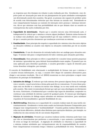 2.3 OUTROS PRINC´IPIOS DE DESIGN 25
as respostas que eles desejam em relação à ação realizada por eles. Geralmente, esse ob-
jetivo pode ser alcançado por meio de um planejamento de quais atividades contemplarão
um determinado anseio dos usuários. Em geral, as pessoas são capazes de predizer ações
de acordo com determinadas vivências que elas tiveram no mundo real. Estendendo-se
esse comportamento humano ao contexto de interação entre pessoas e sistemas interati-
vos, diz-se que sistemas com boa previsibilidade são os que deixam claro ao usuário as
consequências das ações realizadas por eles.
2. Capacidade de sintetização. Depois que o usuário executa uma determinada ação, é
indispensável (e crítico) que o sistema o retorne algum feedback. Existem várias formas de
se realizar esse feedback, mas é imprescindível que ele seja conﬁável e efetivo no sentido
de que o usuário perceba claramente que mudanças ocorreram no sistema.
3. Familiaridade. Esse princípio diz respeito à capacidade de o sistema criar elos entre objetos
ou situações exibidas ao usuário com objetos ou situações conhecidas por ele no mundo
real.
4. Consistência. O uso de elementos de entrada/saída deve ser análogo para situações aná-
logas. O mesmo vale para o comportamento de todo o sistema para situações parecidas.
5. Generalização. Esse princípio se refere à capacidade de o usuário tomar porções pequenas
do sistema e generalizá-las, para deduzir funcionalidades mais amplas. É possível que em
uma aplicação para desenhar quadrados, o usuário generalize a opção de desenho para
tentar desenhar retângulos, por exemplo.
O conceito de ﬂexibilidade está relacionado à multiplicidade de formas com que o sistema e
o usuário trocam informações, ou seja, o usuário deve dispor de caminhos alternativos para
chegar a um mesmo resultado. Dix et al. [2004] enumeram os cinco princípios a seguir como
formadores do princípio de ﬂexibilidade:
1. Iniciativa de diálogo. É evidente que todo sistema deve possuir alguma forma de interagir
com o usuário, a qual caracteriza a forma pela qual eles se comunicam. O cerne desse prin-
cípio está em decidir se o sistema irá iniciar esse diálogo, ou se essa tarefa será realizada
pelo usuário. Não existe recomendação formal que opte por uma abordagem em detrimento
da outra. Entretanto, é fundamental que o usuário seja capaz de abandonar, suspender ou
continuar uma atividade do sistema a partir de qualquer ponto. É comum que abordagens
híbridas de iniciativa de diálogo sejam adotadas em sistemas interativos, para satisfazer
requisitos de funcionalidades e garantir ﬂexibilidade de uso.
2. Multithreading. Relaciona-se à capacidade de o usuário realizar mais de uma tarefa con-
comitantemente. Geralmente o termo mais usado em Interação Humano-Computador para
designar esse comportamento é “multimodalidade”. Usuários podem realizar diferentes ta-
refas em locais diferentes, abrindo abas distintas para operações distintas, por exemplo, ou
realizá-las em uma mesma tela de um mesmo dispositivo.
3. Migração de atividades. Permitir que usuários realizem tarefas rotineiras pode fazer com
que eles se desestimulem por perderem a concentração, o que aumenta a probabilidade
de erros ao longo da interação. A migração de atividades se relaciona à capacidade de
o sistema realizar atividades que corriqueiramente são de responsabilidade do usuário.
Esse comportamento economiza tempo e diminui a probabilidade de erros. Novamente, é
 
