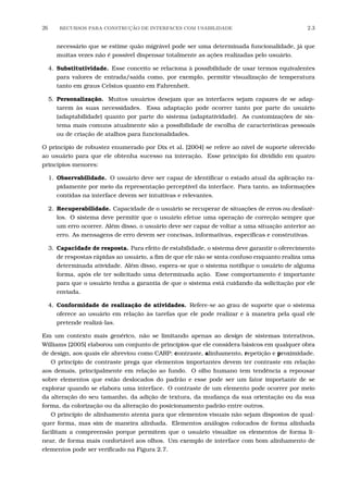 26 RECURSOS PARA CONSTRU¸C˜AO DE INTERFACES COM USABILIDADE 2.3
necessário que se estime quão migrável pode ser uma determinada funcionalidade, já que
muitas vezes não é possível dispensar totalmente as ações realizadas pelo usuário.
4. Substitutividade. Esse conceito se relaciona à possibilidade de usar termos equivalentes
para valores de entrada/saída como, por exemplo, permitir visualização de temperatura
tanto em graus Celsius quanto em Fahrenheit.
5. Personalização. Muitos usuários desejam que as interfaces sejam capazes de se adap-
tarem às suas necessidades. Essa adaptação pode ocorrer tanto por parte do usuário
(adaptabilidade) quanto por parte do sistema (adaptatividade). As customizações de sis-
tema mais comuns atualmente são a possibilidade de escolha de características pessoais
ou de criação de atalhos para funcionalidades.
O princípio de robustez enumerado por Dix et al. [2004] se refere ao nível de suporte oferecido
ao usuário para que ele obtenha sucesso na interação. Esse princípio foi dividido em quatro
princípios menores:
1. Observabilidade. O usuário deve ser capaz de identiﬁcar o estado atual da aplicação ra-
pidamente por meio da representação perceptível da interface. Para tanto, as informações
contidas na interface devem ser intuitivas e relevantes.
2. Recuperabilidade. Capacidade de o usuário se recuperar de situações de erros ou desfazê-
los. O sistema deve permitir que o usuário efetue uma operação de correção sempre que
um erro ocorrer. Além disso, o usuário deve ser capaz de voltar a uma situação anterior ao
erro. As mensagens de erro devem ser concisas, informativas, especíﬁcas e construtivas.
3. Capacidade de resposta. Para efeito de estabilidade, o sistema deve garantir o oferecimento
de respostas rápidas ao usuário, a ﬁm de que ele não se sinta confuso enquanto realiza uma
determinada atividade. Além disso, espera-se que o sistema notiﬁque o usuário de alguma
forma, após ele ter solicitado uma determinada ação. Esse comportamento é importante
para que o usuário tenha a garantia de que o sistema está cuidando da solicitação por ele
enviada.
4. Conformidade de realização de atividades. Refere-se ao grau de suporte que o sistema
oferece ao usuário em relação às tarefas que ele pode realizar e à maneira pela qual ele
pretende realizá-las.
Em um contexto mais genérico, não se limitando apenas ao design de sistemas interativos,
Williams [2005] elaborou um conjunto de princípios que ele considera básicos em qualquer obra
de design, aos quais ele abreviou como CARP: contraste, alinhamento, repetição e proximidade.
O princípio de contraste prega que elementos importantes devem ter contraste em relação
aos demais, principalmente em relação ao fundo. O olho humano tem tendência a repousar
sobre elementos que estão deslocados do padrão e esse pode ser um fator importante de se
explorar quando se elabora uma interface. O contraste de um elemento pode ocorrer por meio
da alteração do seu tamanho, da adição de textura, da mudança da sua orientação ou da sua
forma, da colorização ou da alteração do posicionamento padrão entre outros.
O princípio de alinhamento atenta para que elementos visuais não sejam dispostos de qual-
quer forma, mas sim de maneira alinhada. Elementos análogos colocados de forma alinhada
facilitam a compreensão porque permitem que o usuário visualize os elementos de forma li-
near, de forma mais confortável aos olhos. Um exemplo de interface com bom alinhamento de
elementos pode ser veriﬁcado na Figura 2.7.
 