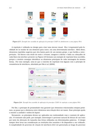 2.3 OUTROS PRINC´IPIOS DE DESIGN 27
Figura 2.7: Exemplo bem sucedido de aplica¸c˜ao do princ´ıpio CARP de alinhamento a uma p´agina Web.
A repetição é utilizada no design para criar uma âncora visual. Ela é responsável pela fa-
cilidade de se mudar de um elemento para outro, em uma determinada interface. Além disso,
elementos repetidos sugerem que eles fazem parte de um mesmo grupo, o que facilita a inter-
pretação. Os blocos com título do texto e resumo, imagens à direita e links no cabeçalho de
cada bloco da interface presente na Figura 2.8 formam um exemplo de repetição bem sucedido,
porque o usuário consegue identiﬁcar os elementos principais de cada mensagem da mesma
forma. Por esse exemplo, nota-se que o conceito de repetição tem ligação com o princípio de
consistência de interfaces, abordado por Dix et al. [2004].
Figura 2.8: Exemplo bem sucedido de aplica¸c˜ao do princ´ıpio CARP de repeti¸c˜ao a uma p´agina Web.
Por ﬁm, o princípio de proximidade visa garantir que elementos relacionados estejam próxi-
mos, ao passo que a distância entre elementos sem relação deve ser maior. Esse princípio ajuda
a manter a unidade e ordem do layout.
Novamente, os princípios devem ser aplicados em conformidade com o contexto de aplica-
ção. O contraste não pode, por exemplo, interromper o processo natural de leitura de um texto
por meio da alteração do tamanho das letras utilizadas em determinadas palavras. O design
sempre deve levar em consideração as restrições dos usuários e do dispositivo a ser utilizado.
A complexidade do processo de criação de interfaces deve ser gerenciada ao longo do processo
 