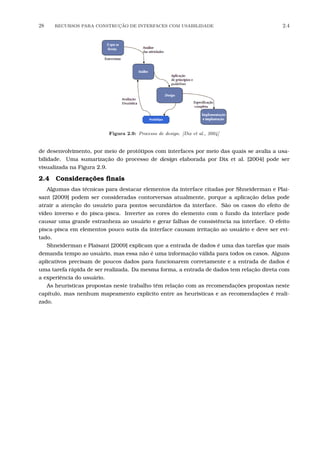 28 RECURSOS PARA CONSTRU¸C˜AO DE INTERFACES COM USABILIDADE 2.4
Figura 2.9: Processo de design. [Dix et al., 2004]
de desenvolvimento, por meio de protótipos com interfaces por meio das quais se avalia a usa-
bilidade. Uma sumarização do processo de design elaborada por Dix et al. [2004] pode ser
visualizada na Figura 2.9.
2.4 Considerações ﬁnais
Algumas das técnicas para destacar elementos da interface citadas por Shneiderman e Plai-
sant [2009] podem ser consideradas contorversas atualmente, porque a aplicação delas pode
atrair a atenção do usuário para pontos secundários da interface. São os casos do efeito de
vídeo inverso e do pisca-pisca. Inverter as cores do elemento com o fundo da interface pode
causar uma grande estranheza ao usuário e gerar falhas de consistência na interface. O efeito
pisca-pisca em elementos pouco sutis da interface causam irritação ao usuário e deve ser evi-
tado.
Shneiderman e Plaisant [2009] explicam que a entrada de dados é uma das tarefas que mais
demanda tempo ao usuário, mas essa não é uma informação válida para todos os casos. Alguns
aplicativos precisam de poucos dados para funcionarem corretamente e a entrada de dados é
uma tarefa rápida de ser realizada. Da mesma forma, a entrada de dados tem relação direta com
a experiência do usuário.
As heurísticas propostas neste trabalho têm relação com as recomendações propostas neste
capítulo, mas nenhum mapeamento explícito entre as heurísticas e as recomendações é reali-
zado.
 