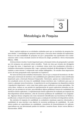 Cap´ıtulo
3
Metodologia de Pesquisa
Neste capítulo explicam-se as atividades realizadas para que os resultados da pesquisa fos-
sem obtidos. A metodologia de pesquisa inicial para a execução deste trabalho foi exploratória.
Trata-se de uma modalidade de pesquisa em que o pesquisador visa aprofundar seus conhe-
cimentos sobre o tema estudado através de leituras de artigos, periódicos e livros relacionados
[Mattar, 1999].
A leitura desses estudos é muito importante para a formação teórica do pesquisador e permite
que ele enriqueça seu potencial crítico-cientíﬁco. Tendo em vista que estudos são divulgados
ao longo dos anos, é importante que o estudante esteja ciente das atualizações referentes a
trabalhos relacionados à pesquisa dele. Logo, a primeira atividade da Metodologia de Trabalho é
também a mais extensa e compreende essa análise bibliográﬁca. Os estudos mais importantes
acerca do tema pesquisado estão reportados no Capítulo 2.
Por meio da leitura dos trabalhos relacionados, nota-se que a criação de heurísticas e de dire-
trizes para construção de interfaces com usabilidade para aplicativos móveis é uma contribuição
importante para a Interação Humano-Computador. Entretanto, apenas um conhecimento teó-
rico atualizado acerca do tema de usabilidade dessas interfaces não é suﬁciente para que se
comece a planejar novas heurísticas. A experiência de uso de programas em dispositivos móveis
é igualmente importante e serve como base prática para confrontar as teorias aprendidas. Por
conta disso, realizou-se um período de experimentação de quatro aplicativos baseados em An-
droid, por um período de um mês, para identiﬁcar alguns problemas comuns de usabilidade das
interfaces desses aplicativos. A experimentação desses aplicativos foi realizada por inspeção em
dois dispositivos móveis distintos, a ﬁm de encontrar problemas de usabilidade e de categorizá-
los. Algumas dessas categorias não eram claramente identiﬁcadas nas heurísticas de Nielsen e
justiﬁcavam a criação de novas heurísticas para a avaliação de interfaces de dispositivos móveis.
Em métodos de inspeção de usabilidade os avaliadores examinam aspectos relacionados a
usabilidade de uma interface com objetivo de encontrar problemas de usabilidade. Os avali-
adores podem ser especialistas em usabilidade, consultores de desenvolvimento de software,
especialistas em um determinado padrão de interface, usuários ﬁnais, dentre outros [Rocha e
Baranauskas, 2003].
29
 