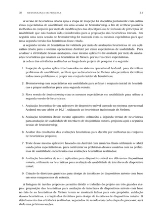 30 METODOLOGIA DE PESQUISA 3.1
A versão de heurísticas criada após a etapa de inspeção foi discutida juntamente com outros
cinco especialistas de usabilidade em uma sessão de brainstorming, a ﬁm de veriﬁcar possíveis
melhorias do conjunto por meio de modiﬁcações das descrições ou de inclusão de princípios de
usabilidade que não haviam sido considerados para a proposição das heurísticas iniciais. Em
seguida uma nova sessão de brainstorming foi marcada com os mesmos espcialistas para que
uma segunda versão das heurísticas fosse criada.
A segunda versão de heurísticas foi validada por meio de avaliações heurísticas de um apli-
cativo criado para o sistema operacional Android por cinco especialistas de usabilidade. Para
analisar a efetividade dessas avaliações, esse mesmo aplicativo foi avaliado por meio de avalia-
ções heurísticas que usaram as heurísticas de Niesen, por outros cinco especialistas.
A ordem das atividades realizadas ao longo deste projeto de pesquisa é a seguinte:
1. Inspeção de quatro aplicativos baseados no sistema operacional Android, para identiﬁcar
problemas de usabilidade, veriﬁcar que as heuristicas de Nielsen não permitem identiﬁcar
todos esses problemas, e propor um conjunto inicial de heurísticas;
2. Brainstorming com especialistas em usabilidade para reﬁnar o conjunto inicial de heurísti-
cas e propor melhorias para uma segunda versão;
3. Nova sessão de brainstorming com os mesmos especialistas em usabilidade para reﬁnar a
segunda versão de heurísticas;
4. Avaliação heurística de um aplicativo de dispositivo móvel baseado no sistema operacional
Android em um tablet de 10,1”, utilizando as heurísticas tradicionais de Nielsen;
5. Avaliação heurística desse mesmo aplicativo utilizando a segunda versão de heurísticas
para avaliação de usabilidade de interfaces de dispositivos móveis, proposta após a segunda
sessão de brainstorming;
6. Análise dos resultados das avaliações heurísticas para decidir por melhorias no conjunto
de heurísticas proposto;
7. Teste desse mesmo aplicativo baseado em Android com usuários ﬁnais utilizando o tablet
usado pelos especialialistas, para confrontar os problemas desses usuários com os proble-
mas de usabilidade encontrados nas avaliações heurísticas realizadas;
8. Avaliação heurística de outro aplicativo para dispositivo móvel em diferentes dispositivos
móveis, utilizando as heurísticas para avaliação de usabilidade de interfaces de dispositivo
móvel;
9. Criação de diretrizes genéricas para design de interfaces de dispositivos móveis com base
em seus componentes de entrada.
A listagem de tarefas propostas permitiu dividir o trabalho do projeto em três grandes eta-
pas: proposição das heurísticas para avaliação de interfaces de dispositivos móveis com base
no fato de as heurísticas de Nielsen terem se mostrado falhas para este propósito, validação
dessas heurísticas, e criação das diretrizes para design de interfaces de dispositivos móveis. O
detalhamento das atividades realizadas, separados de acordo com cada etapa do processo, será
dado nas próximas seções.
 