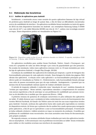 3.1 ELABORA¸C˜AO DAS HEUR´ISTICAS 31
3.1 Elaboração das heurísticas
3.1.1 Análise de aplicativos para Android
Incialmente, o mestrando atuou como usuário de quatro aplicativos famosos da loja virtual
de produtos para Android ao longo de quinze dias, a ﬁm de listar as diﬁculdades encontradas
acerca da usabilidade da interface. Os aplicativos escolhidos foram instalados no início de agosto
de 2012 em dois dispositivos baseados em Android: um smartphone Samsung Galaxy 5 I5500
com tela de 2.8” e um tablet Motorola XOOM com tela de 10.1”, ambos com tecnologia sensível
ao toque. Esses dispositivos podem ser visualizados na Figura 3.1.
Figura 3.1: Dispositivos usados na fase de uso de aplicativos baseados em Android. `A esquerda, smartphone I5500
da Samsung. `A direita, tablet XOOM da Motorola.
Os aplicativos escolhidos para análise foram Facebook, Twitter, Gmail e Foursquare, por
conta de o propósito de cada um deles divergir e por conta da popularidade que eles possuem.
Na ocasião da instalação, todos esses aplicativos estavam entre os 10 mais instalados por meio
da loja de aplicativos Android, o Google Play [Google, 2012b].
A avaliação da usabilidade dos aplicativos foi realizada por inspeção, a partir de listagens das
funcionalidades principais de cada aplicativo testado. Essa listagem foi obtida das páginas Web
oﬁciais dos aplicativos. A relação entre cada aplicativo e as funcionalidades principais que ele
oferece pode ser visualizada na Tabela 3.1. Evidentemente, cada funcionalidade listada abrange
uma série de passos necessários para que ela seja realizada. Analogamente, é possível que na
mesma tela da funcionalidade existam opções de realizar atividades menores.
O método de inspeção utilizado é conhecido como “simulação de uso”, também chamado de
“revisão por especialista”. Nesse método, especialistas simulam o comportamento de usuários
com menos experiência a ﬁm de antecipar-se aos problemas de usabilidade que possam encon-
trar ou de identiﬁcá-los à medida que eles aparecem [Preece, 1994].
A primeira semana da quinzena de avaliação caracterizou-se pela utilização dos aplicativos
no tablet. É válido destacar que o avaliador já tinha conhecimento acerca do funcionamento das
versões Web do Facebook, do Gmail e do Twitter antes de testá-los nas suas respectivas versões
para Android. Contudo, nenhum dos aplicativos havia sido usado pelo especialista no contexto
de dispositivos móveis, de forma que o primeiro dia da análise fora usado apenas para navegação
pelos aplicativos, a ﬁm de que se aprendesse a usar as funcionalidades principais. O mestrando
já tinha utilizado celulares e tablets sensíveis ao toque no momento da avaliação. À medida que
problemas de usabilidade eram encontrados, eles eram anotados como forma de documentação,
pelo próprio avaliador.
Na segunda semana, as mesmas atividades foram realizadas por meio dos aplicativos instala-
dos no smartphone. A documentação com os problemas encontrados no tablet foram revisitados
para validar se eles também ocorriam nas interfaces do smartphone.
 