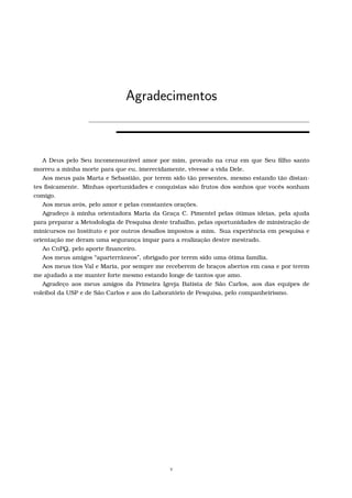 Agradecimentos
A Deus pelo Seu incomensurável amor por mim, provado na cruz em que Seu ﬁlho santo
morreu a minha morte para que eu, imerecidamente, vivesse a vida Dele.
Aos meus pais Marta e Sebastião, por terem sido tão presentes, mesmo estando tão distan-
tes ﬁsicamente. Minhas oportunidades e conquistas são frutos dos sonhos que vocês sonham
comigo.
Aos meus avós, pelo amor e pelas constantes orações.
Agradeço à minha orientadora Maria da Graça C. Pimentel pelas ótimas ideias, pela ajuda
para preparar a Metodologia de Pesquisa deste trabalho, pelas oportunidades de ministração de
minicursos no Instituto e por outros desaﬁos impostos a mim. Sua experiência em pesquisa e
orientação me deram uma segurança ímpar para a realização destre mestrado.
Ao CnPQ, pelo aporte ﬁnanceiro.
Aos meus amigos “aparterrâneos”, obrigado por terem sido uma ótima família.
Aos meus tios Val e Maria, por sempre me receberem de braços abertos em casa e por terem
me ajudado a me manter forte mesmo estando longe de tantos que amo.
Agradeço aos meus amigos da Primeira Igreja Batista de São Carlos, aos das equipes de
voleibol da USP e de São Carlos e aos do Laboratório de Pesquisa, pelo companheirismo.
v
 