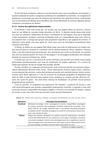 32 METODOLOGIA DE PESQUISA 3.1
Ao ﬁm das duas avaliações, obteve-se um documento único com os problemas encontrados, o
qual foi analisado de modo a categorizar problemas de usabilidade encontrados. As categorias de
problemas encontrados por meio da inspeção por simulação dos aplicativos foram confrontadas
com as heurísticas de Nielsen para identiﬁcar que havia diﬁculdade de associar algumas dessas
categorias a heurísticas de Nielsen.
3.1.2 Acerca dos aplicativos inspecionados
O Facebook é uma rede social que, de acordo com sua página oﬁcial na Internet, conecta
mais de um bilhão de usuários desde dezembro de 2012. O objetivo inicial dessa rede social
era criar um ambiente colaborativo de envio e recebimento de mensagens, mas ela se expandiu
e hoje basicamente qualquer conteúdo multimídia pode ser compartilhado pela rede, além de
ser possível criar e navegar por grupos com propósitos especíﬁcos e por páginas de eventos. O
aplicativo conta ainda com uma opção de “chat” para troca de mensagens instantâneas entre
usuários conectados.
O Twitter se deﬁne em sua página Web oﬁcial como uma rede de informações em tempo real,
por meio da qual os usuários se conectam com as últimas histórias, ideias, opiniões e notícias
sobre o que eles achem mais interessantes. Ao contrário do que ocorre no Facebook, os usuários
não têm um sistema prático de trocas de mensagens e as mensagens publicadas têm tamanho
limitado de caracteres (Twitter Inc, 2013).
O Gmail, por sua vez, é um serviço de correio eletrônico que permite que várias contas sejam
gerenciadas simultaneamente, por meio de notiﬁcações do próprio aplicativo. É o serviço de
email mais popular da loja do Google Play [Google, 2012b].
Por ﬁm, escolheu-se o aplicativo do Foursquare, rede social que permite que pessoas compar-
tilhem informações diversas sobre locais. Essas informações incluem espaço físico, endereço,
recomendações dos serviços, custos dos serviços prestados pelo estabelecimento, dentre outros.
O ponto forte desse aplicativo é o uso de recursos de localização geográﬁca do dispositivo (por
meio de GPS ou pela Internet) para sugerir locais próximos ao usuário que lhe oferecem ser-
viços dos quais ele gosta. Por meio desse sistema de localização, ele permite reunir pessoas
geograﬁcamente próximas.
Como se percebe, os propósitos dos aplicativos são variados: a primeira dá acesso a uma
rede social abrangente que permite compartilhar basicamente conteúdo; a segunda é uma rede
social que permite compartilhar mensagens rápidas; a terceira é um servidor de emails; a última
dá acesso a uma uma rede social que permite reunir pessoas ﬁsicamente.
Tabela 3.1: Rela¸c˜ao entre aplicativos avaliados e principais funcionalidades que cada um deles oferece.
Aplicativo Principais funcionalidades
Facebook Adicionar um amigo; curtir a postagem de outrem; compartilhar a postagem
de outrem; comentar uma postagem; visualizar arquivos de um grupo; visu-
alizar fotos de um amigo; adicionar fotos a um álbum; visualizar postagens
no próprio mural; visualizar postagens no mural de outra pessoa; buscar pes-
soas; usar serviço de chat.
Twitter Seguir um usuário; visualizar seu próprio mural de informações; visualizar
o mural de informações de um usuário que você segue; visualizar o mural de
um usuário qualquer; escrever uma mensagem para seus seguidores; escrever
uma mensagem para uma pessoa que você segue; buscar informações acerca
de uma hashtag; visualizar assuntos mais comentados na rede.
Continua na página seguinte. . .
 