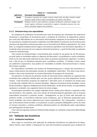 3.2 VALIDA¸C˜AO DAS HEUR´ISTICAS 33
Tabela 3.1 – Continuação.
Aplicativo Principais funcionalidades
Gmail Visualizar conteúdo dos emails; marcar email como não-lido; remover email;
arquivar email; buscar email; encaminhar um email; criar ﬁltros.
Foursquare Realizar check-in, para informar a própria localização; adicionar amigos; adi-
cionar lugares; adicionar comentários a lugares; visualizar pessoas nos arre-
dores; visualizar lugares nos arredores.
3.1.3 Brainstorming com especialistas
As categorias de problemas encontrados por meio da inspeção por simulação dos aplicativos
motivaram a proposição de heurísticas para a avaliação de interfaces de dispositivos móveis,
por conta das diﬁculdades de se associarem determinadas categorias às heurísticas de Nielsen.
As associações categoria/heurística realizadas sem diﬁculdades resultaram em heurísticas para
interfaces de dispostivos móveis parecidas com as heurísticas de Nielsen equivalentes. Por outro
lado, as categorias isoladas deram origem a heurísticas especíﬁcas com descrições especíﬁcas. O
resultado desse processo foi um conjunto inicial de heurísticas, o qual foi discutido na primeira
sessão de brainstorming.
Uma sessão de brainstorming é caracterizada pela reunião de um grupo de até 20 pessoas,
na qual todos os envolvidos sabem os objetivos da discussão e os problemas a serem resolvidos.
Trata-se de uma discussão informal em que todas as pessoas apresentam sugestões e as discu-
tem, a ﬁm de que se obtenham soluções para o problema acordado. O método é muito usado
em ambientes corporativos, mas podem ser estendidos ao âmbito educacional [Coyne e Coyne,
2011] deste trabalho.
Os especialistas envolvidos nas sessões de brainstorming para a criação das heurísticas ti-
nham conhecimento dos principais estudos de usabilidade conhecidos. Três deles eram douto-
randos e dois eram mestrandos no mesmo laboratório de pesquisa do mestrando.
Os primeiros 15 minutos da primeira sessão de discussão foram utilizados na exposição dos
resultados das avaliações obtidas pelo uso dos quatro aplicativos nos dois dispositivos móveis
citados. Cada heurística proposta foi explicada e discutida entre os membros da sessão para
se decidir pela validade dela no contexto desejado. Algumas heurísticas foram fundidas, outras
foram mudadas e algumas simplesmente foram eliminadas. Ao ﬁm dessa sessão, os especialistas
ajudaram o avaliador com sugestões leitura de novos artigos.
Os princípios abordados nos artigos sugeridos foram usados para elaborar a segunda versão
das heurísticas. Em seguida, uma nova sessão de brainstorming foi agendada com os mesmos
especialistas presentes à primeira sessão. Analogamente ao que já havia sido discutido na
primeira sessão, as heurísticas sofreram novas mudanças, que as deixaram preparadas para
serem avaliadas com outros aplicativos por outros especialistas. Por “preparadas”, entende-se
que as heurísticas foram levadas a um patamar no qual a pesquisa bibliográﬁca acerca do tema
se tornara exaustiva e nenhum problema adicional pudera ser identiﬁcado pelos especialistas
que participaram da discussão.
Com o ﬁm da segunda sessão de brainstorming, ﬁnaliza-se a primeira etapa desta Metodologia
de Pesquisa.
3.2 Validação das heurísticas
3.2.1 Avaliações heurísticas
Essa etapa se caracteriza pela aplicação de avaliações heurísticas em aplicativos de dispo-
sitivos móveis, para validar a adequação (ou não) das heurísticas propostas para avaliação de
 