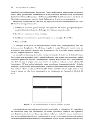 34 METODOLOGIA DE PESQUISA 3.2
usabilidade de interfaces desses dispositivos. Foram escolhidos dois aplicativos para serem ava-
liados, sendo que um deles foi desenvolvido no Laboratório de Sistemas Web e Multimídia do
Instituto de Ciências Matemáticas e de Computação (ICMC), da Universidade de São Paulo em
São Carlos, ao passo que o outro foi obtido da loja virtual de aplicativos para Android.
O aplicativo desenvolvido no ICMC tem por objetivo realizar anotações multimídia em vídeo.
Ele funciona da seguinte maneira:
1. Identiﬁca-se o usuário que irá navegar pelo aplicativo. Os nomes que aparecem para o
usuário são relativos às contas do Google sincronizadas com o dispositivo.
2. Escolhe-se o vídeo que se deseja visualizar.
3. Identiﬁcam-se os autores dos quais se desejam ver as anotações desse vídeo.
4. Anota-se o vídeo.
As anotações de um autor são disponibilizadas a outrem caso o autor compartilhe suas ano-
tações por meio do aplicativo. Ao selecionar a opção de compartilhamento, o autor envia um
arquivo com suas anotações a um ou mais destinatários, a ﬁm de que eles possam visualizá-las
em seus próprios dispositivos móveis.
As anotações realizadas pelo usuário podem ser textuais, de áudio ou de tinta eletrônica.
Para realizar uma anotação textual, o usuário tecla sobre uma área de texto, que ativa o teclado
do sistema operacional para que a mensagem seja digitada. A anotação de tinta é feita passando-
se o dedo na área do próprio vídeo, mas precisa ser habilitada teclando-se sobre o botão “Ink
Annotation is Off” que, após a habilitação, passa a se chamar “Ink Annotation is On”. O áudio
ambiente é gravado como anotação depois de o usuário habilitar essa funcionalidade no aplica-
tivo, teclando o botão “Audio Annotation is Off”. Todo o aplicativo está em Inglês e não se pode
trocar o idioma. As telas desse sistema podem ser visualizadas nas Figuras 3.2, 3.3, 3.4, 3.5
e 3.6.
Figura 3.2: Tela inicial do aplicativo de anota¸c˜ao multim´ıdia em v´ıdeos.
A avaliação heurística do aplicativo de anotações multimídia foi realizada por dez especialistas
em usabilidade, todos com conhecimento do sistema operacional Android e com experiência
com dispositivos touchscreen. Cinco especialistas avaliaram o aplicativo usando o conjunto de
heurísticas tradicionais de Nielsen, enquanto que os outros cinco o avaliaram usando o conjunto
de heurísticas proposto para interfaces de dispositivos móveis. Apenas dois especialistas nunca
 
