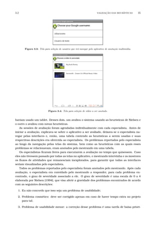 3.2 VALIDA¸C˜AO DAS HEUR´ISTICAS 35
Figura 3.3: Tela para sele¸c˜ao de usu´ario que ir´a navegar pelo aplicativo de anota¸c˜ao multim´ıdia.
Figura 3.4: Tela para sele¸c˜ao de v´ıdeo a ser anotado.
haviam usado um tablet. Desses dois, um avaliou o sistema usando as heurísticas de Nielsen e
o outro o avaliou com novas heurísticas.
As sessões de avaliação foram agendadas individualmente com cada especialista. Antes de
iniciar a avaliação, explicava-se sobre o aplicativo a ser avaliado, deixava-se o especialista na-
vegar pelas interfaces e, então, uma tabela contendo as heurísticas a serem usadas e suas
respectivas descrições era oferecida ao especialista. Os problemas reportados pelo especialista
ao longo da navegação pelas telas do sistema, bem como as heurísticas com as quais esses
problemas se relacionavam, eram anotados pelo mestrando em uma tabela.
Os especialistas ﬁcaram livres para executarem a avaliação no tempo que quisessem. Caso
eles não tivessem passado por todas as telas no aplicativo, o mestrando intervinha e os mostrava
os ﬂuxos de atividades que remanesciam inexplorados, para garantir que todas as interfaces
seriam visualizadas pelo especialista.
Todos os problemas reportados pelo especialista foram anotados pelo mestrando. Após cada
avaliação, o especialista era convidado pelo mestrando a responder, para cada problema en-
contrado, o grau de severidade associado a ele. O grau de severidade é uma escala de 0 a 4
elaborada por Nielsen [1994], que visa aferir a gravidade dos problemas encontrados de acordo
com as seguintes descrições:
1. Eu não concordo que isso seja um problema de usabilidade;
2. Problema cosmético: deve ser corrigido apenas em caso de haver tempo extra no projeto
para tal;
3. Problema de usabilidade menor: a correção desse problema é uma tarefa de baixa priori-
 