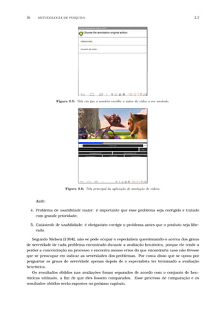 36 METODOLOGIA DE PESQUISA 3.2
Figura 3.5: Tela em que o usu´ario escolhe o autor do v´ıdeo a ser anotado.
Figura 3.6: Tela principal da aplica¸c˜ao de anota¸c˜ao de v´ıdeos.
dade;
4. Problema de usabilidade maior: é importante que esse problema seja corrigido e tratado
com grande prioridade;
5. Catástrofe de usabilidade: é obrigatório corrigir o problema antes que o produto seja libe-
rado.
Segundo Nielsen [1994], não se pode ocupar o especialista questionando-o acerca dos graus
de severidade de cada problema encontrado durante a avaliação heurística, porque ele tende a
perder a concentração no processo e encontra menos erros do que encontraria caso não tivesse
que se preocupar em indicar as severidades dos problemas. Por conta disso que se optou por
perguntar os graus de severidade apenas depois de o especialista ter terminado a avaliação
heurística.
Os resultados obtidos nas avaliações foram separados de acordo com o conjunto de heu-
rísticas utilizado, a ﬁm de que eles fossem comparados. Esse processo de comparação e os
resultados obtidos serão expostos no próximo capítulo.
 