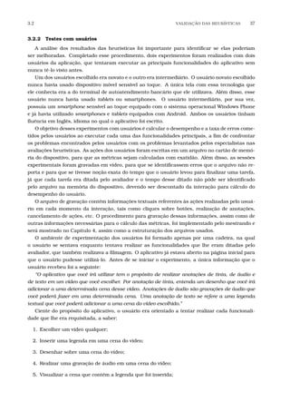 3.2 VALIDA¸C˜AO DAS HEUR´ISTICAS 37
3.2.2 Testes com usuários
A análise dos resultados das heurísticas foi importante para identiﬁcar se elas poderiam
ser melhoradas. Completado esse procedimento, dois experimentos foram realizados com dois
usuários da aplicação, que tentaram executar as principais funcionalidades do aplicativo sem
nunca tê-lo visto antes.
Um dos usuários escolhido era novato e o outro era intermediário. O usuário novato escolhido
nunca havia usado dispositivo móvel sensível ao toque. A única tela com essa tecnologia que
ele conhecia era a do terminal de autoatendimento bancário que ele utilizava. Além disso, esse
usuário nunca havia usado tablets ou smartphones. O usuário intermediário, por sua vez,
possuía um smartphone sensível ao toque equipado com o sistema operacional Windows Phone
e já havia utilizado smartphones e tablets equipados com Android. Ambos os usuários tinham
ﬂuência em Inglês, idioma no qual o aplicativo foi escrito.
O objetivo desses experimentos com usuários é calcular o desempenho e a taxa de erros come-
tidos pelos usuários ao executar cada uma das funcionalidades principais, a ﬁm de confrontar
os problemas encontrados pelos usuários com os problemas levantados pelos especialistas nas
avaliações heurísticas. As ações dos usuários foram escritas em um arquivo no cartão de memó-
ria do dispositivo, para que as métricas sejam calculadas com exatidão. Além disso, as sessões
experimentais foram gravadas em vídeo, para que se identiﬁcassem erros que o arquivo não re-
porta e para que se tivesse noção exata do tempo que o usuário levou para ﬁnalizar uma tarefa,
já que cada tarefa era ditada pelo avaliador e o tempo desse ditado não pôde ser identiﬁcado
pelo arquivo na memória do dispositivo, devendo ser descontado da interação para cálculo do
desempenho do usuário.
O arquivo de gravação contém informações textuais referentes às ações realizadas pelo usuá-
rio em cada momento da interação, tais como cliques sobre botões, realização de anotações,
cancelamento de ações, etc. O procedimento para gravação dessas informações, assim como de
outras informações necessárias para o cálculo das métricas, foi implementado pelo mestrando e
será mostrado no Capítulo 4, assim como a estruturação dos arquivos usados.
O ambiente de experimentação dos usuários foi formado apenas por uma cadeira, na qual
o usuário se sentava enquanto tentava realizar as funcionalidades que lhe eram ditadas pelo
avaliador, que também realizava a ﬁlmagem. O aplicativo já estava aberto na página inicial para
que o usuário pudesse utilizá-lo. Antes de se iniciar o experimento, a única informação que o
usuário recebeu foi a seguinte:
“O aplicativo que você irá utilizar tem o propósito de realizar anotações de tinta, de áudio e
de texto em um vídeo que você escolher. Por anotação de tinta, entenda um desenho que você irá
adicionar a uma determinada cena desse vídeo. Anotações de áudio são gravações de áudio que
você poderá fazer em uma determinada cena. Uma anotação de texto se refere a uma legenda
textual que você poderá adicionar a uma cena do vídeo escolhido.”
Ciente do propósito do aplicativo, o usuário era orientado a tentar realizar cada funcionali-
dade que lhe era requisitada, a saber:
1. Escolher um vídeo qualquer;
2. Inserir uma legenda em uma cena do vídeo;
3. Desenhar sobre uma cena do vídeo;
4. Realizar uma gravação de áudio em uma cena do vídeo;
5. Visualizar a cena que contém a legenda que foi inserida;
 
