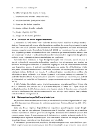 38 METODOLOGIA DE PESQUISA 3.3
6. Editar a legenda feita à cena do vídeo;
7. Inserir um novo desenho sobre uma cena;
8. Realizar uma nova gravação de áudio;
9. Ouvir um dos áudios gravados;
10. Apagar o último desenho realizado;
11. Apagar a legenda inserida;
12. Apagar um dos áudios gravados.
3.2.3 Avaliações em outros dispositivos móveis
O mestrando não teve contato com o aplicativo de anotações no momento da criação das heu-
rísticas. Contudo, entende-se que a fundamentação cientíﬁca das novas heurísticas se tornaria
mais forte caso outro aplicativo fosse avaliado em diferentes dispositivos, inclusive de diferentes
sistemas computacionais. O estudo de Bertini et al. [2006], por exemplo, revelou que as heurís-
ticas propostas por esses autores revelaram mais problemas que as heurísticas de Nielsen, mas
não se consegue concluir se as heurísticas foram elaboradas com foco no propósito do aplicativo
avaliado, o que certamente teria acrescentado viés aos resultados.
Por conta disso, terminada a etapa de experimentação com o usuário, passou-se para a
fase de realização de uma avaliação heurística usando as heurísticas novas para analisar as
interfaces de um aplicativo externo ao laboratório de pesquisa do ICMC, consolidado em versões
para dispositivos móveis. O aplicativo escolhido para essa análise foi o UOL Notícias, criado
pelo portal de notícias brasileiro UOL como uma alternativa do usuário para acompanhar as
principais notícias do Brasil e do mundo. A escolha dele para o experimento se justiﬁca pela
relevância do portal no Brasil e pelo fato de ele possuir versões nos sistemas operacionais iOS,
Android e Windows Phone. A popularidade do aplicativo é tamanha que sua versão para Android
já foi instalada em mais 500 mil dispositivos equipados com esse sistema operacional [Google,
2012b].
O UOL Notícias foi avaliado com as heurísticas novas nos smartphones iPhone 4S com tela
de 3,5” e Motorola Blur com tela de 3,7” e no tablet Motorola XOOM de 10,1”. Após a etapa de
avaliação heurística do UOL Notícias, iniciou-se a etapa de criação de diretrizes para a criação de
interfaces com bom uso dos componentes existentes para interagir com o usuário. Esse processo
será discutido no subcapítulo 3.3.
3.3 Elaboração das guidelines (diretrizes)
As guidelines foram elaboradas utilizando-se as documentações oﬁciais presentes nas pági-
nas Web das empresas detentoras dos sistemas operacionais Android, Blackberry, iOS e Win-
dowsPhone.
Cada uma dessas empresas disponibiliza um conjunto de guidelines para o design de apli-
cativos com base no uso adequado dos componentes de interface existentes nos respectivos
sistemas operacionais, a ﬁm de que o usuário disponha do máximo de usabilidade possível. Por
exemplo, para o design de um componente de diálogo com o usuário, a documentação do An-
droid explicita as seguintes recomendações: evite usar barras de títulos em diálogos; mostre ao
usuário perguntas completas acerca da atividade a ser elucidada.
É interessante que as empresas produtoras dos sistemas operacionais mais usados da atua-
lidade se preocupem em documentar por meio de recomendações o que se deve e o que não se
 