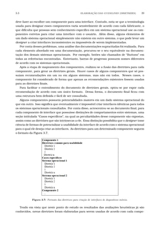 3.3 ELABORA¸C˜AO DAS GUIDELINES (DIRETRIZES) 39
deve fazer ao escolher um componente para uma interface. Contudo, nota-se que a terminologia
usada para designar esses componentes varia sensivelmente de acordo com cada fabricante, o
que diﬁculta que pessoas sem conhecimento especíﬁco em um sistema operacional use os com-
ponentes corretos para criar uma interface com o usuário. Além disso, alguns elementos de
um dado sistema operacional simplesmente não existem em outro sistema, o que pode levar um
designer a criar interfaces inconsistentes ou impossíveis de serem implementadas.
Por conta desses problemas, uma análise das documentações supracitadas foi realizada. Para
cada elemento abordado em uma documentação, procurou-se o seu equivalente na documen-
tação dos demais sistemas operacionais. Por exemplo, botões são chamados de “Buttons” em
todas as referências encontradas. Entretanto, barras de progresso possuem nomes diferentes
de acordo com os sistemas operacionais.
Após a etapa de mapeamento dos componentes, realizou-se a fusão das diretrizes para cada
componente, para gerar as diretrizes gerais. Houve casos de alguns componentes que só pos-
suíam recomendações em um ou em alguns sistemas, mas não em todos. Nesses casos, o
componente foi considerado de forma que apenas as recomendações existentes fossem usadas
para as diretrizes ﬁnais.
Para facilitar o entendimento do documento de diretrizes gerais, optou-se por expor cada
recomendação de acordo com um único formato. Dessa forma, o documento ﬁnal ﬁcou com
uma estrutura bem deﬁnida e fácil de ser consultada.
Alguns componentes possuem potencialidades maiores em um dado sistema operacional do
que em outro. Isso signiﬁca que eventualmente é impossível criar interfaces idênticas para todos
os sistemas operacionais consultados. Por conta disso, acrescentou-se ao documento ﬁnal, para
cada componente de interface que possuísse distinções de comportamentos entre sistemas, uma
seção intitulada “Casos especíﬁcos”, na qual as peculiaridades desse componente são expostas,
assim como as diretrizes que são intrínsecas a ele. Essa distinção possibilita que o designer tome
ciência de formas de potencializar a usabilidade da interface de acordo com o sistema operacional
para o qual ele deseja criar as interfaces. As diretrizes para um determinado componente seguem
o formato da Figura 3.7.
Figura 3.7: Formato das diretrizes para cria¸c˜ao de interfaces de dispositivos m´oveis.
Tendo em vista que neste ponto do estudo os resultados das avaliações heurísticas já são
conhecidos, novas diretrizes foram elaboradas para serem usadas de acordo com cada compo-
 