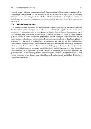 40 METODOLOGIA DE PESQUISA 3.4
nente, a ﬁm de enriquecer o documento ﬁnal. O documento resultante desse processo pode ser
contemplado no Capítulo 4. Por ﬁm, ressalva-se que as documentações individuais de cada com-
ponente de cada sistema operacional estudado não foram embutidas no capítulo teórico deste
trabalho, porque elas o estenderiam desnecessariamente, já que todas elas seriam reexibidas no
Capítulo 4.
3.4 Considerações ﬁnais
A categorização de problemas de usabilidade levou em consideração os problemas relaciona-
dos à interface encontrados pelo mestrando, que possui limitações e potencialidades que outros
avaliadores eventualmente não teriam. Quando avaliações de usabilidade são realizadas, o pró-
prio avaliador pode representar um agente de viés aos resultados, por conta de vários aspectos
que são difíceis de serem analisados no momento dessas avaliações, como alterações de hu-
mor, cansaço, conhecimento técnico acerca do assunto, experiência em avaliação de aplicativos
análogos, etc. Apesar de o mestrando ter-se preparado por meio de um forte embasamento
téorico obtido pela metodologia exploratória de pesquisa e de os fatores de cansaço e de humor
não terem afetado os resultados obtidos por conta do longo período de dias de experimentação,
não é possível aﬁrmar que as categorias obtidas são as melhores possíveis. Provavelmente, a
colaboração de outro espacialista pudesse resultar na identiﬁcação de outras categorias. De
qualquer forma, os resultados que serão apresentados no Capítulo 4 evidenciaram que as heu-
rísticas propostas foram eﬁcazes para a identiﬁcação de problemas de usabilidade de interfaces
de dispositivos móveis.
 