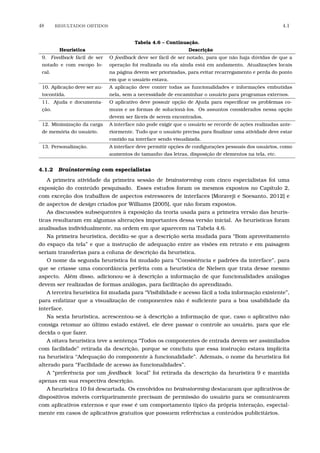 48 RESULTADOS OBTIDOS 4.1
Tabela 4.6 – Continuação.
Heurística Descrição
9. Feedback fácil de ser
notado e com escopo lo-
cal.
O feedback deve ser fácil de ser notado, para que não haja dúvidas de que a
operação foi realizada ou ela ainda está em andamento. Atualizações locais
na página devem ser priorizadas, para evitar recarregamento e perda do ponto
em que o usuário estava.
10. Aplicação deve ser au-
tocontida.
A aplicação deve conter todas as funcionalidades e informações embutidas
nela, sem a necessidade de encaminhar o usuário para programas externos.
11. Ajuda e documenta-
ção.
O aplicativo deve possuir opção de Ajuda para especiﬁcar os problemas co-
muns e as formas de solucioná-los. Os assuntos considerados nessa opção
devem ser fáceis de serem encontrados.
12. Minimização da carga
de memória do usuário.
A interface não pode exigir que o usuário se recorde de ações realizadas ante-
riormente. Tudo que o usuário precisa para ﬁnalizar uma atividade deve estar
contido na interface sendo visualizada.
13. Personalização. A interface deve permitir opções de conﬁgurações pessoais dos usuários, como
aumentos do tamanho das letras, disposição de elementos na tela, etc.
4.1.2 Brainstorming com especialistas
A primeira atividade da primeira sessão de brainstorming com cinco especialistas foi uma
exposição do conteúdo pesquisado. Esses estudos foram os mesmos expostos no Capítulo 2,
com exceção dos trabalhos de aspectos estressores de interfaces [Moraveji e Soesanto, 2012] e
de aspectos de design criados por Williams [2005], que não foram expostos.
As discussões subsequentes à exposição da teoria usada para a primeira versão das heurís-
ticas resultaram em algumas alterações importantes dessa versão inicial. As heurísticas foram
analisadas individualmente, na ordem em que aparecem na Tabela 4.6.
Na primeira heurística, decidiu-se que a descrição seria mudada para “Bom aproveitamento
do espaço da tela” e que a instrução de adequação entre as visões em retrato e em paisagem
seriam transferias para a coluna de descrição da heurística.
O nome da segunda heurística foi mudado para “Consistência e padrões da interface”, para
que se criasse uma concordância perfeita com a heurística de Nielsen que trata desse mesmo
aspecto. Além disso, adicionou-se à descrição a informação de que funcionalidades análogas
devem ser realizadas de formas análogas, para facilitação do aprendizado.
A terceira heurística foi mudada para “Visibilidade e acesso fácil a toda informação existente”,
para enfatizar que a visualização de componentes não é suﬁciente para a boa usabilidade da
interface.
Na sexta heurística, acrescentou-se à descrição a informação de que, caso o aplicativo não
consiga retomar ao último estado estável, ele deve passar o controle ao usuário, para que ele
decida o que fazer.
A oitava heurística teve a sentença “Todos os componentes de entrada devem ser assimilados
com facilidade” retirada da descrição, porque se concluiu que essa instrução estava implícita
na heurística “Adequação do componente à funcionalidade”. Ademais, o nome da heurística foi
alterado para “Facilidade de acesso às funcionalidades”.
A “preferência por um feedback local” foi retirada da descrição da heurística 9 e mantida
apenas em sua respectiva descrição.
A heurística 10 foi descartada. Os envolvidos no brainstorming destacaram que aplicativos de
dispositivos móveis corriqueiramente precisam de permissão do usuário para se comunicarem
com aplicativos externos e que esse é um comportamento típico da própria interação, especial-
mente em casos de aplicativos gratuitos que possuem referências a conteúdos publicitários.
 
