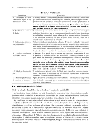 50 RESULTADOS OBTIDOS 4.2
Tabela 4.7 – Continuação.
Heurística Descrição
6. Prevenção de erros
e retomada rápida ao úl-
timo estado estável.
O sistema deve ser capaz de se antecipar a uma situação que leve a algum erro
por parte do usuário com base em alguma atividade já realizada pelo usuário.
Quando um erro ocorrer, a aplicação deve avisar o usuário prontamente e
retornar ao último estado estável. Em casos em que o retorno ao último
estado seja difícil, o sistema pode transferir o controle para o usuário,
para que este decida o que fazer (para onde ir).
7. Facilidade de entrada
de dados.
A forma com que o usuário fornece os dados pode se basear em tecnologias
assistivas (dispositivos que se conectam ao dispositivo móvel para garantirem
acessibilidade a usuários), mas a aplicação deve sempre mostrar claramente
o que está sendo solicitado, por meio de texto, áudio, vídeo etc., para que o
usuário tenha total controle da situação.
8. Facilidade de acesso às
funcionalidades.
As funcionalidades principais da aplicação devem ser realizadas com maior
facilidade possível, preferencialmente em apenas uma interação. Além disso,
Elas devem ter evidência na interface. As funcionalidades mais frequentes po-
dem ser realizadas por mais de um caminho ou por meio de atalhos. Nenhuma
funcionalidade deve ser difícil de encontrar na interface da aplicação.
9. Feedback imediato e
fácil de ser notado.
O feedback deve ser fácil de ser notado, para que não haja dúvidas de que
a operação foi realizada ou está em andamento. Atualizações locais na pá-
gina devem ser priorizadas, para evitar recarregamento e perda do ponto em
que o usuário estava. Mensagens que aparecem muitas vezes devem ter
opção de serem ocultadas pelo usuário. Barras de progresso demoradas
devem permitir que o usuário continue executando outras atividades.
Feedbacks positivos devem ser visíveis, mas não exigir interação redun-
dante com o usuário, para não estressá-lo.
10. Ajuda e documenta-
ção.
O aplicativo deve possuir opção de Ajuda para especiﬁcar os problemas co-
muns e as formas de solucioná-los. Os assuntos considerados nessa opção
devem ser fáceis de serem encontrados.
11. Minimização da carga
de Memória do usuário.
Aplicações devem permitir que o usuário obtenha a informação de que precisa
com facilidade, sem exigir que o usuário memorize passos anteriores para
completar uma atividade.
4.2 Validação das heurísticas
4.2.1 Avaliações heurísticas do aplicativo de anotações multimídia
As heurísticas foram validadas por meio de avaliações heurísticas com 10 especialistas, sendo
que cinco deles utilizaram as heurísticas tradicionais de Nielsen para validação de interfaces
interativas e os demais usaram as novas heurísticas propostas na Seção 4.1.2.
Os resultados referentes às avaliações heurísticas do aplicativo de anotações multimídia de-
senvolvido no ICMC estão estruturados em tabelas deste subcapítulo. Cada tabela possui um
cabeçalho que identiﬁca o avaliador. Além disso, relacionam-se o problema encontrado, as heu-
rísticas com as quais ele foi relacionado e o grau de severidade. Os primeiros resultados a serem
mostrados compreendem os especialistas que usaram os princípios de Nielsen para avaliarem o
aplicativo de anotações. Antes de cada sessão de avaliação, cada especialista recebeu uma ta-
bela com as 10 heurísticas de Nielsen, para que elas pudessem ser relacionadas aos problemas
encontrados. A tabela mostrada a esses avaliadores é idêntica à Tabela 4.8 e representa uma
transcrição das heurísticas revisadas de Nielsen [1994], tal qual se encontra na obra de Rocha e
Baranauskas [2003].
 