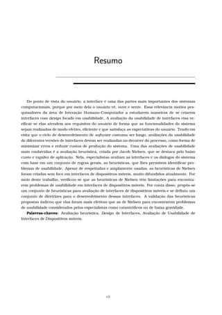 Resumo
Do ponto de vista do usuário, a interface é uma das partes mais importantes dos sistemas
computacionais, porque por meio dela o usuário vê, ouve e sente. Essa relevância motiva pes-
quisadores da área de Interação Humano-Computador a estudarem maneiras de se criarem
interfaces com design focado em usabilidade. A avaliação da usabilidade de interfaces visa ve-
riﬁcar se elas atendem aos requisitos do usuário de forma que as funcionalidades do sistema
sejam realizadas de modo efetivo, eﬁciente e que satisfaça as expectativas do usuário. Tendo em
vista que o ciclo de desenvolvimento de software costuma ser longo, avaliações da usabilidade
de diferentes versões de interfaces devem ser realizadas no decorrer do processo, como forma de
minimizar erros e reduzir custos de produção do sistema. Uma das avaliações de usabilidade
mais conhecidas é a avaliação heurística, criada por Jacob Nielsen, que se destaca pelo baixo
custo e rapidez de aplicação. Nela, especialistas avaliam as interfaces e os diálogos do sistema
com base em um conjunto de regras gerais, as heurísticas, que lhes permitem identiﬁcar pro-
blemas de usabilidade. Apesar de respeitadas e amplamente usadas, as heurísticas de Nielsen
foram criadas sem foco em interfaces de dispositivos móveis, muito difundidos atualmente. Por
meio deste trabalho, veriﬁcou-se que as heurísticas de Nielsen têm limitações para encontra-
rem problemas de usabilidade em interfaces de dispositivos móveis. Por conta disso, propôs-se
um conjunto de heurísticas para avaliação de interfaces de dispositivos móveis e se deﬁniu um
conjunto de diretrizes para o desenvolvimento dessas interfaces. A validação das heurísticas
propostas indicou que elas foram mais efetivas que as de Nielsen para encontrarem problemas
de usabilidade considerados pelos especialistas como catastróﬁcos ou de baixa gravidade.
Palavras-chaves: Avaliação heurística, Design de Interfaces, Avaliação de Usabilidade de
Interfaces de Dispositivos móveis.
vii
 