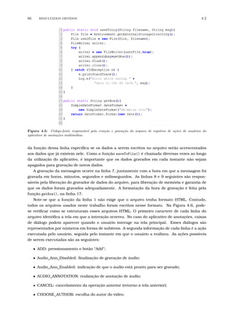 66 RESULTADOS OBTIDOS 4.2
Figura 4.5: C´odigo-fonte respons´avel pela cria¸c˜ao e grava¸c˜ao do arquivo de registros de a¸c˜oes de usu´arios do
aplicativo de anota¸c˜oes multim´ıdias.
da função dessa linha especiﬁca se os dados a serem escritos no arquivo serão acrescentados
aos dados que já existem nele. Como a função saveToFile() é chamada diversas vezes ao longo
da utilização do aplicativo, é importante que os dados gravados em cada instante não sejam
apagados para gravação de novos dados.
A gravação da mensagem ocorre na linha 7, juntamente com a hora em que a mensagem foi
gravada em horas, minutos, segundos e milissegundos. As linhas 8 e 9 seguintes são respon-
sáveis pela liberação do gravador de dados do arquivo, para liberação de memória e garantia de
que os dados foram gravados adequadamente. A formatação da hora de gravação é feita pela
função getNow(), na linha 17.
Note-se que a função da linha 1 não exige que o arquivo tenha formato HTML. Contudo,
todos os arquivos usados neste trabalho foram escritos nesse formato. Na Figura 4.6, pode-
se veriﬁcar como se estruturam esses arquivos HTML. O primeiro caractere de cada linha do
arquivo identiﬁca a tela em que a interação ocorreu. No caso do aplicativo de anotações, caixas
de diálogo podem aparecer quando o usuário interage na tela principal. Esses diálogos são
representados por números em forma de subitens. A segunda informação de cada linha é a ação
executada pelo usuário, seguida pelo instante em que o usuário a realizou. As ações possíveis
de serem executadas são as seguintes:
• ADD: pressionamento o botão “Add”;
• Audio_Ann_Disabled: ﬁnalização de gravação de áudio;
• Audio_Ann_Enabled: indicação de que o áudio está pronto para ser gravado;
• AUDIO_ANNOTATION: realização de anotação de áudio;
• CANCEL: cancelamento da operação anterior (retorno à tela anterior);
• CHOOSE_AUTHOR: escolha do autor do vídeo;
 