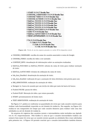 4.2 VALIDA¸C˜AO DAS HEUR´ISTICAS 67
Figura 4.6: Trecho de um dos arquivos gravados no cart˜ao SD do dispositivo m´ovel.
• CHOOSE_USERNAME: escolha do nome do usuário associado à conta do Google;
• CHOOSE_VIDEO: escolha do vídeo a ser anotado;
• CONTEXT_INFO: visualização de informações sobre as anotações realizadas;
• EditText_FOCUSED ou EdiText_TOUCH: seleção da caixa de texto para realizar anotação
de texto;
• EditText_UnFOCUSED: término da utilização da caixa de texto;
• Ink_Ann_Disabled: desativação da anotação de texto;
• Ink_Ann_Enabled: indicação de que a anotação de tinta eletrônica está pronta para uso;
• INK_ANNOTATION: realização da anotação de vídeo;
• Navigate to: busca do usuário por um trecho do vídeo por meio da barra de busca;
• Pushed PAUSE: pausa do vídeo;
• Pushed PLAY: liberação do video, que estava pausado;
• START: pressionamento do botão start;
• TEXT ANNOTATION: realização de anotação de texto.
Na Figura 4.7, podem-se confrontar as quantidades de erros que cada usuário cometeu para
realizar cada funcionalidade requerida ou até desistir de realizá-la. Em seguida, na Figura 4.8,
realiza-se um comparativo do tempo que cada usuário demorou para realizar cada uma das
atividades ou até ele desistir de realizá-la.
Os arquivos de registros dos usuários novato e intermediários estão incluídos nos Apêndi-
ces A e B, respectivamente. Pelo Gráﬁco 5, nota-se que o usuário intermediário realizou um
número bem maior de erros que ao usuário novato quando as atividades lhes eram solicitadas
pela primeira vez. A Figura 4.8 permite concluir que o usuário intermediário também demora
 