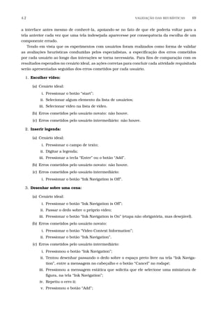4.2 VALIDA¸C˜AO DAS HEUR´ISTICAS 69
a interface antes mesmo de conhecê-la, apoiando-se no fato de que ele poderia voltar para a
tela anterior cada vez que uma tela indesejada aparecesse por consequência da escolha de um
componente errado.
Tendo em vista que os experimentos com usuários foram realizados como forma de validar
as avaliações heurísticas conduzidas pelos especialistas, a especiﬁcação dos erros cometidos
por cada usuário ao longo das interações se torna necessária. Para ﬁns de comparação com os
resultados esperados no cenário ideal, as ações corretas para concluir cada atividade requisitada
serão apresentadas seguidas dos erros cometidos por cada usuário.
1. Escolher vídeo:
(a) Cenário ideal:
i. Pressionar o botão “start”;
ii. Selecionar algum elemento da lista de usuários;
iii. Selecionar vídeo na lista de vídeo.
(b) Erros cometidos pelo usuário novato: não houve.
(c) Erros cometidos pelo usuário intermediário: não houve.
2. Inserir legenda:
(a) Cenário ideal:
i. Pressionar o campo de texto;
ii. Digitar a legenda;
iii. Pressionar a tecla “Enter” ou o botão “Add”.
(b) Erros cometidos pelo usuário novato: não houve.
(c) Erros cometidos pelo usuário intermediário:
i. Pressionar o botão “Ink Navigation is Off”.
3. Desenhar sobre uma cena:
(a) Cenário ideal:
i. Pressionar o botão “Ink Navigation is Off”;
ii. Passar o dedo sobre o próprio vídeo;
iii. Pressionar o botão “Ink Navigation is On” (etapa não obrigatória, mas desejável).
(b) Erros cometidos pelo usuário novato:
i. Pressionar o botão “Video Context Information”;
ii. Pressionar o botão “Ink Navigation”.
(c) Erros cometidos pelo usuário intermediário:
i. Pressionou o botão “Ink Navigation”;
ii. Tentou desenhar passando o dedo sobre o espaço preto livre na tela “Ink Naviga-
tion”, entre a mensagem no cabeçalho e o botão “Cancel” no rodapé;
iii. Pressionou a mensagem estática que solicita que ele selecione uma miniatura de
ﬁgura, na tela “Ink Navigation”;
iv. Repetiu o erro ii;
v. Pressionou o botão “Add”;
 