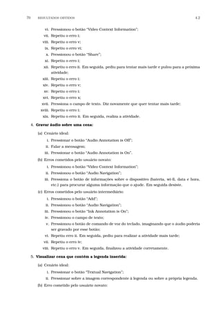 70 RESULTADOS OBTIDOS 4.2
vi. Pressionou o botão “Video Context Information”;
vii. Repetiu o erro i;
viii. Repetiu o erro v;
ix. Repetiu o erro vi;
x. Pressionou o botão “Share”;
xi. Repetiu o erro i;
xii. Repetiu o erro ii. Em seguida, pediu para tentar mais tarde e pulou para a próxima
atividade;
xiii. Repetiu o erro i;
xiv. Repetiu o erro v;
xv. Repetiu o erro i;
xvi. Repetiu o erro x;
xvii. Pressiona o campo de texto. Diz novamente que quer tentar mais tarde;
xviii. Repetiu o erro i;
xix. Repetiu o erro ii. Em seguida, realiza a atividade.
4. Gravar áudio sobre uma cena:
(a) Cenário ideal:
i. Pressionar o botão “Audio Annotation is Off”;
ii. Falar a mensagem;
iii. Pressionar o botão “Audio Annotation is On”.
(b) Erros cometidos pelo usuário novato:
i. Pressionou o botão “Video Context Information”;
ii. Pressionou o botão “Audio Navigation”;
iii. Pressiona o botão de informações sobre o dispositivo (bateria, wi-ﬁ, data e hora,
etc.) para procurar alguma informação que o ajude. Em seguida desiste.
(c) Erros cometidos pelo usuário intermediário:
i. Pressionou o botão “Add”;
ii. Pressionou o botão “Audio Navigation”;
iii. Pressionou o botão “Ink Annotation is On”;
iv. Pressionou o campo de texto;
v. Pressionou o botão de comando de voz do teclado, imaginando que o áudio poderia
ser gravado por esse botão;
vi. Repetiu erro ii. Em seguida, pediu para realizar a atividade mais tarde;
vii. Repetiu o erro iv;
viii. Repetiu o erro v. Em seguida, ﬁnalizou a atividade corretamente.
5. Visualizar cena que contém a legenda inserida:
(a) Cenário ideal:
i. Pressionar o botão “Textual Navigation”;
ii. Pressionar sobre a imagem correspondente à legenda ou sobre a própria legenda.
(b) Erro cometido pelo usuário novato:
 