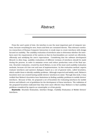 Abstract
From the user’s point of view, the interface is one the most important part of computer sys-
tems, because everything he sees, hears and feels are contained therein. This relevance motiva-
tes researchers of Human-Computer Interaction to study ways to create interfaces with design
focused on usability. The usability evaluation of interfaces aims to determine whether the inter-
faces meet the requirements of the system so that its functionalities are carried out effectively,
efﬁciently and satisfying the user’s expectations. Considering that the software development
lifecycle is often long, usability evaluations of different versions of interfaces should be made
during the process, in order to minimize errors and reduce production costs of the ﬁnal sys-
tem. Heuristic evaluation, created by Jacob Nielsen, is one of the most used usability evaluation
methods, because of it low cost and ease of implementation. In this evaluation method, experts
evaluate interfaces and system’s dialogues based on a set of general rules, called heuristics,
which enable them to identify usability problems. Although respected and widely used, Nielsen’s
heuristics were not created having mobile devices’ interfaces in mind. Through this work, it was
veriﬁed that Nielsen’s heuristics have limitations in ﬁnding usability problems in mobile devices’
interfaces. Because of this, we proposed a set of heuristics for evaluating interfaces for mobile
devices and deﬁned a set of guidelines for the development of these interfaces. The validation of
the proposed heuristics indicated that they were more effective than Nielsen’s to ﬁnd usability
problems considered by experts as catastrophic or of low gravity.
Keywords: Heuristic Evaluation, Interface Design, Usability Evaluation of Mobile Devices’
Interfaces.
ix
 
