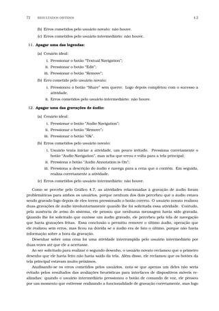 72 RESULTADOS OBTIDOS 4.2
(b) Erros cometidos pelo usuário novato: não houve.
(c) Erros cometidos pelo usuário intermediário: não houve.
11. Apagar uma das legendas:
(a) Cenário ideal:
i. Pressionar o botão “Textual Navigation”;
ii. Pressionar o botão “Edit”;
iii. Pressionar o botão “Remove”;
(b) Erro cometido pelo usuário novato:
i. Pressionou o botão “Share” sem querer. Logo depois completou com o sucesso a
atividade.
ii. Erros cometidos pelo usuário intermediário: não houve.
12. Apagar uma das gravações de áudio:
(a) Cenário ideal:
i. Pressionar o botão “Audio Navigation”;
ii. Pressionar o botão “Remove”;
iii. Pressionar o botão “Ok”.
(b) Erros cometidos pelo usuário novato:
i. Usuário tenta iniciar a atividade, um pouco irritado. Pressiona corretamente o
botão “Audio Navigation”, mas acha que errou e volta para a tela principal;
ii. Pressiona o botão “Audio Annotation is On”;
iii. Pressiona a descrição do áudio e navega para a cena que o contém. Em seguida,
realiza corretamente a atividade.
(c) Erros cometidos pelo usuário intermediário: não houve.
Como se percebe pelo Gráﬁco 4.7, as atividades relacionadas à gravação de áudio foram
problemáticas para ambos os usuários, porque nenhum dos dois percebeu que o áudio estava
sendo gravado logo depois de eles terem pressionado o botão correto. O usuário novato realizou
duas gravações de áudio involuntariamente quando lhe foi solicitada essa atividade. Contudo,
pela ausência de aviso do sistema, ele pensou que nenhuma mensagem havia sido gravada.
Quando lhe foi solicitado que ouvisse um áudio gravado, ele percebeu pela tela de navegação
que havia gravações feitas. Essa conclusão o permitiu remover o último áudio, operação que
ele realizou sem erros, mas ﬁcou na dúvida se o áudio era de fato o último, porque não havia
informação sobre a hora da gravação.
Desenhar sobre uma cena foi uma atividade interrompida pelo usuário intermediário por
duas vezes até que ele a acertasse.
Ao ser solicitado para realizar o segundo desenho, o usuário novato reclamou que o primeiro
desenho que ele havia feito não havia saído da tela. Além disso, ele reclamou que os botões da
tela principal estavam muito próximos.
Analisando-se os erros cometidos pelos usuários, nota-se que apenas um deles não seria
evitado pelos resultados das avaliações heurísticas para interfaces de dispositivos móveis re-
alizadas: quando o usuário intermediário pressionou o botão de comando de voz, ele pensou
por um momento que estivesse realizando a funcionalidade de gravação corretamente, mas logo
 