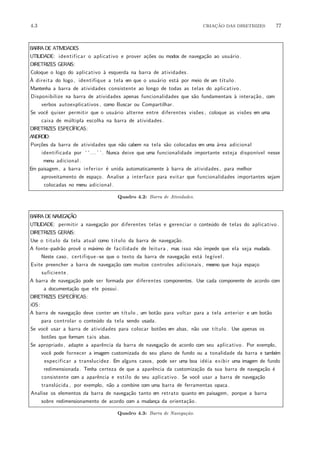 4.3 CRIA¸C˜AO DAS DIRETRIZES 77
BARRA DE ATIVIDADES
UTILIDADE: identificar o aplicativo e prover a¸c˜oes ou modos de navega¸c˜ao ao usu´ario.
DIRETRIZES GERAIS:
Coloque o logo do aplicativo `a esquerda na barra de atividades.
`A direita do logo, identifique a tela em que o usu´ario est´a por meio de um t´ıtulo .
Mantenha a barra de atividades consistente ao longo de todas as telas do aplicativo .
Disponibilize na barra de atividades apenas funcionalidades que s˜ao fundamentais `a intera¸c˜ao , com
verbos autoexplicativos , como Buscar ou Compartilhar.
Se vocˆe quiser permitir que o usu´ario alterne entre diferentes vis˜oes , coloque as vis˜oes em uma
caixa de m´ultipla escolha na barra de atividades.
DIRETRIZES ESPEC´IFICAS:
ANDROID:
Por¸c˜oes da barra de atividades que n˜ao cabem na tela s˜ao colocadas em uma ´area adicional
identificada por ‘ ‘... ’ ’. Nunca deixe que uma funcionalidade importante esteja dispon´ıvel nesse
menu adicional .
Em paisagem, a barra inferior ´e unida automaticamente `a barra de atividades , para melhor
aproveitamento de espa¸co. Analise a interface para evitar que funcionalidades importantes sejam
colocadas no menu adicional .
Quadro 4.2: Barra de Atividades.
BARRA DE NAVEGA¸C˜AO
UTILIDADE: permitir a navega¸c˜ao por diferentes telas e gerenciar o conte´udo de telas do aplicativo .
DIRETRIZES GERAIS:
Use o titulo da tela atual como titulo da barra de navega¸c˜ao.
A fonte−padr˜ao provˆe o m´aximo de facilidade de leitura , mas isso n˜ao impede que ela seja mudada.
Neste caso, certifique−se que o texto da barra de navega¸c˜ao est´a leg´ıvel .
Evite preencher a barra de navega¸c˜ao com muitos controles adicionais , mesmo que haja espa¸co
suficiente .
A barra de navega¸c˜ao pode ser formada por diferentes componentes. Use cada componente de acordo com
a documenta¸c˜ao que ele possui.
DIRETRIZES ESPEC´IFICAS:
iOS:
A barra de navega¸c˜ao deve conter um t´ıtulo , um bot˜ao para voltar para a tela anterior e um bot˜ao
para controlar o conte´udo da tela sendo usada.
Se vocˆe usar a barra de atividades para colocar bot˜oes em abas, n˜ao use t´ıtulo . Use apenas os
bot˜oes que formam tais abas.
Se apropriado, adapte a aparˆencia da barra de navega¸c˜ao de acordo com seu aplicativo . Por exemplo,
vocˆe pode fornecer a imagem customizada do seu plano de fundo ou a tonalidade da barra e tamb´em
especificar a translucidez . Em alguns casos, pode ser uma boa id´eia exibir uma imagem de fundo
redimensionada. Tenha certeza de que a aparˆencia da customiza¸c˜ao da sua barra de navega¸c˜ao ´e
consistente com a aparˆencia e estilo do seu aplicativo . Se vocˆe usar a barra de navega¸c˜ao
transl´ucida , por exemplo, n˜ao a combine com uma barra de ferramentas opaca.
Analise os elementos da barra de navega¸c˜ao tanto em retrato quanto em paisagem, porque a barra
sobre redimensionamento de acordo com a mudan¸ca da orienta¸c˜ao.
Quadro 4.3: Barra de Navega¸c˜ao.
 