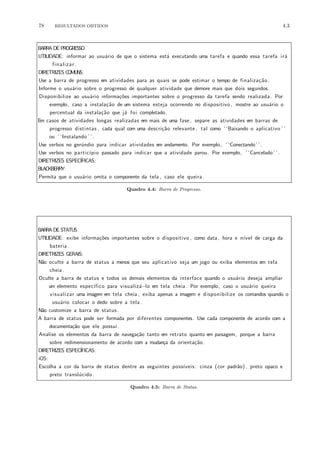 78 RESULTADOS OBTIDOS 4.3
BARRA DE PROGRESSO
UTILIDADE: informar ao usu´ario de que o sistema est´a executando uma tarefa e quando essa tarefa ir´a
finalizar .
DIRETRIZES COMUNS:
Use a barra de progresso em atividades para as quais se pode estimar o tempo de finaliza¸c˜ao .
Informe o usu´ario sobre o progresso de qualquer atividade que demore mais que dois segundos.
Disponibilize ao usu´ario informa¸c˜oes importantes sobre o progresso da tarefa sendo realizada . Por
exemplo, caso a instala¸c˜ao de um sistema esteja ocorrendo no dispositivo , mostre ao usu´ario o
percentual da instala¸c˜ao que j´a foi completado.
Em casos de atividades longas realizadas em mais de uma fase , separe as atividades em barras de
progresso distintas , cada qual com uma descri¸c˜ao relevante , tal como ‘ ‘Baixando o aplicativo ’ ’
ou ‘ ‘Instalando ’ ’.
Use verbos no ger´undio para indicar atividades em andamento. Por exemplo, ‘ ‘Conectando’ ’.
Use verbos no partic´ıpio passado para indicar que a atividade parou. Por exemplo, ‘ ‘Cancelado’ ’.
DIRETRIZES ESPEC´IFICAS:
BLACKBERRY:
Permita que o usu´ario omita o componente da tela , caso ele queira.
Quadro 4.4: Barra de Progresso.
BARRA DE STATUS
UTILIDADE: exibe informa¸c˜oes importantes sobre o dispositivo , como data, hora e n´ıvel de carga da
bateria.
DIRETRIZES GERAIS:
N˜ao oculte a barra de status a menos que seu aplicativo seja um jogo ou exiba elementos em tela
cheia.
Oculte a barra de status e todos os demais elementos da interface quando o usu´ario deseja ampliar
um elemento espec´ıfico para visualiz´a−lo em tela cheia. Por exemplo, caso o usu´ario queira
visualizar uma imagem em tela cheia , exiba apenas a imagem e disponibilize os comandos quando o
usu´ario colocar o dedo sobre a tela .
N˜ao customize a barra de status.
A barra de status pode ser formada por diferentes componentes. Use cada componente de acordo com a
documenta¸c˜ao que ele possui.
Analise os elementos da barra de navega¸c˜ao tanto em retrato quanto em paisagem, porque a barra
sobre redimensionamento de acordo com a mudan¸ca da orienta¸c˜ao.
DIRETRIZES ESPEC´IFICAS:
iOS:
Escolha a cor da barra de status dentre as seguintes poss´ıveis : cinza (cor padr˜ao) , preto opaco e
preto transl´ucido.
Quadro 4.5: Barra de Status.
 