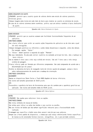 4.3 CRIA¸C˜AO DAS DIRETRIZES 79
BARRA DESLIZANTE DE AJUSTE
UTILIDADE: permitir que o usu´ario ajuste de valores dentre uma escala de valores poss´ıveis .
Diretrizes gerais :
Coloque imagens como ´ıcones em cada lado da barra para mostrar ao usu´ario os extremos da escala.
Em caso de os valores extremos serem num´ericos, prefira usar um seletor num´erico `a barra deslizante
de ajuste.
Quadro 4.6: Barra Deslizante de Ajuste.
BARRA INFERIOR
UTILIDADE: permitir que os usu´arios acessem com facilidade funcionalidades frequentes de um
aplicativo .
DIRETRIZES COMUNS:
Use a barra inferior para exibir ao usu´ario a¸c˜oes frequentes do aplicativo ou da tela com a qual
ele est´a interagindo.
Coloque mensagens positivas ou referentes a a¸c˜oes menos desastrosas `a esquerda, antes dos demais.
Por exemplo, op¸c˜oes ‘ ‘Salvar ’ ’
e ‘ ‘Enviar’ ’ devem aparecer `a esquerda da op¸c˜ao ‘ ‘Remover’ ’.
N˜ao seja redundante. Se uma a¸c˜ao estiver expl´ıcita no conte´udo principal da tela , n˜ao a replique na
barra inferior .
Use no m´aximo 5 itens caso a tela seja exibida em retrato . Use at´e 7 itens caso a tela esteja
exibida em paisagem.
A barra inferior pode ser formada por diferentes componentes. Use cada componente de acordo com a
documenta¸c˜ao que ele possui.
Analise os elementos da barra de navega¸c˜ao tanto em retrato quanto em paisagem, porque a barra
sobre redimensionamento de acordo com a mudan¸ca da orienta¸c˜ao.
DIRETRIZES ESPEC´IFICAS:
BLACKBERRY:
Apenas os dispositivos Storm Series e Torch 9800 disp˜oem de barras inferiores .
Use ´ıcones com tamanho aproximado de 33x33 pixels .
iOS:
Personalize a aparˆencia da barra de ferramentas para que ela combine com a aparˆencia geral da sua
aplica¸c˜ao. Use ´ıcones com tamanho m´edio de 44x44 pixels .
Quadro 4.7: Barra Inferior.
BOT˜AO
UTILIDADE: S˜ao usados para selecionar itens ou op¸c˜oes.
DIRETRIZES COMUNS:
N˜ao inclua s´ımbolos de marcas em bot˜oes.
Use verbos para indicar as a¸c˜oes dos bot˜oes e seja sucinto na escolha.
N˜ao use t´ıtulos de bot˜oes que n˜ao tenham significado relevante para a funcionalidade sendo
realizada .
A mensagem que especifica o bot˜ao nunca deve possuir mais do que suas palavras.
Sempre use a fonte padr˜ao do dispositivo , a menos que vocˆe esteja referenciando fontes espec´ıficas
de marcas ou de conven¸c˜oes formais (sociais , etnogr´aficas , etc.) para um dado contexto.
Quadro 4.8: Bot˜ao.
 