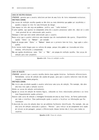 80 RESULTADOS OBTIDOS 4.3
CAIXA DE M´ULTIPLA ESCOLHA
UTILIDADE: permite que o usu´ario selecione um item de uma lista de itens mutuamente exclusivos .
DIRETRIZES COMUNS:
Use caixas de m´ultipla escolha quando se tˆem dois ou mais elementos que podem ser escolhidos e
quando o espa¸co na tela for uma limita¸c˜ao do design.
Caso espa¸co na tela n˜ao seja um problema, prefira usar ‘ ‘radio buttons’ ’.
O valor−padr˜ao, que aparece no componente antes de o usu´ario pressionar sobre ele , deve ser o valor
mais prov´avel de ser selecionado pelo usu´ario.
Destaque o item que est´a sendo selecionado para o usu´ario.
Nunca exija que o usu´ario selecione uma resposta que ele eventualmente n˜ao queira. Disponibilize
op¸c˜oes ‘ ‘Outro’ ’ ou ‘ ‘Nenhum’ ’ , por exemplo.
Op¸c˜ao de escape como ‘ ‘Outro’ ’ e ‘ ‘Nenhum’ ’ devem ser o primeiro item da lista , logo ap´os o valor−
padr˜ao.
Evite textos muito longos para os valores do campo, porque eles podem ser truncados em telas
menores, dificultando a compreens˜ao.
N˜ao use op¸c˜oes dicotˆomicas, como ‘ ‘Sim’ ’ e ‘ ‘N˜ao’ ’ , em campos de m´ultipla escolha. Use caixas de
sele¸c˜ao para esse prop´osito.
Quadro 4.9: Caixa de m´ultipla escolha.
CAIXA DE SELE¸C˜AO
UTILIDADE: permitir que o usu´ario escolha dentre duas op¸c˜oes bin´arias , facilmente diferenci´aveis .
Normalmente, caixas de sele¸c˜ao s˜ao usadas em grupo, para que o usu´ario selecione mais de uma
resposta a uma mesma pergunta.
DIRETRIZES COMUNS:
N˜ao inicie uma atividade quando o usu´ario selecionar uma caixa de sele¸c˜ao. Por exemplo, n˜ao abra
uma nova tela ap´os a sele¸c˜ao ocorrer.
Alinhe as caixas de sele¸c˜ao verticalmente.
Agrupe as caixas de sele¸c˜ao de maneira l´ogica , colocando os itens relacionados pr´oximos e os itens
mais frequentemente usados primeiro.
Associe cada caixa de sele¸c˜ao a mensagens formatadas em uma ou duas linhas , de forma padronizada
por toda a interface . Essa padroniza¸c˜ao ajuda o usu´ario a localizar as informa¸c˜oes que lhe
interessam.
A descri¸c˜ao da caixa de sele¸c˜ao deve ter um antˆonimo facilmente identificado . Por exemplo, n˜ao use
uma caixa de sele¸c˜ao associada `a palavra ‘ ‘Retrato’ ’ para indicar se um componente ser´a usado
em retrato ou em paisagem, porque a diferencia¸c˜ao desses termos n˜ao ´e clara para todos os
usu´arios.
Quadro 4.10: Caixa de sele¸c˜ao.
 
