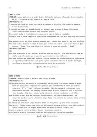 4.3 CRIA¸C˜AO DAS DIRETRIZES 81
CAMPODE BUSCA
UTILIDADE: buscar aplicativos a partir da ´area de trabalho ou buscar informa¸c˜oes de um aplicativo
em uso. Trata−se de um tipo especial de campo de texto.
DIRETRIZES COMUNS:
O campo de busca pode ser usado tanto parte do conte´udo principal da tela , quanto em menus ou
barras de atividades.
O conte´udo que poder´a ser buscado dever´a ser relevante para o escopo da busca. Informa¸c˜oes
irrelevantes n˜ao devem aparecer como resultados da busca.
Se poss´ıvel , exiba os resultados mais relevantes no topo da lista de resultados.
Nos resultados da busca, negrite as palavras que correspondem aos caracteres digitados pelo usu´ario
.
Caso queira utilizar um r´otulo antes do campo de busca, coloque dois pontos (:) ao final do r´otulo.
Vocˆe pode incluir um texto no campo de busca, para indicar ao usu´ario a a¸c˜ao a ser realizada (por
exemplo, ‘ ‘Buscar’ ’) ou para indic´a−lo o contexto da busca (por exemplo, ‘ ‘Google’ ’) .
DIRETRIZES ESPEC´IFICAS:
iOS:
Vocˆe pode acrescentar `a barra de busca do iOS um bot˜ao de favoritos . Esse bot˜ao funciona como um
atalho para informa¸c˜oes que os usu´arios querem encontrar mais facilmente.
Vocˆe pode escolher uma imagem para fundo da caixa de pesquisa , ou escolher uma cor de fundo dentre
as seguintes possibilidades : azul , preto e preto transl´ucido. Em caso da escolha de imagem,
certifique−se de que ela ´e redimension´avel de acordo com a orienta¸c˜ao.
Quadro 4.11: Campo de busca.
CAMPODE TEXTO
UTILIDADE: permitir digita¸c˜ao de texto para entrada de dados.
DIRETRIZES COMUNS:
Use um campo de texto com suporte `a funcionalidade que se deseja. Por exemplo, campos de email
devem ser associados a campos de texto pr´oprios para preenchimento de email, que incluem
caracteres ‘ ‘@’ ’ e ‘ ‘.com’ ’ facilmente acessados. Al´em dos campos de texto comuns (para
preenchimento de nomes, por exemplo) , existem campos de texto espec´ıficos para os seguintes
tipos de dados: data, hora, n´umero, senha, n´umero de telefone e endere¸cos textit{Web}.
Caso o espa¸co na tela seja uma limita¸c˜ao , coloque uma dica no pr´oprio campo de texto , que
desaparece quando o usu´ario seleciona o campo. Nesse caso, use uma dica concisa , com a primeira
letra em mai´usculo.
Os r´otulos que identificam campos de texto devem ter dois pontos (:) como ´ultimo caractere.
Caso prefira , coloque imagens como ´ıcones no lado esquerdo do campo de texto , como substitui¸c˜ao do
r´otulo convencional. As imagens devem conter met´aforas facilmente identific´aveis .
Associe o campo de texto a um bot˜ao ‘ ‘Limpar’ ’ sempre que necess´ario.
Certifique−se de que o texto sendo fornecido pelo usu´ario est´a leg´ıvel no componente.
Quadro 4.12: Campo de texto.
 