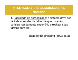 5 Atributos da usabilidade de
             Nielsen
             Ni l
1. Facilidade de aprendizado: o sistema deve ser
fácil de aprender de tal forma que o usuário
consiga rapidamente explorá-lo e realizar suas
tarefas com ele.

              Usability Engineering (1993, p. 26)
 