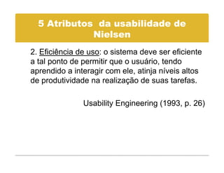 5 Atributos da usabilidade de
             Nielsen
             Ni l
2. Eficiência de uso: o sistema deve ser eficiente
a tal ponto de permitir que o usuário, tendo
aprendido a interagir com ele, atinja níveis altos
de produtividade na realização de suas tarefas.

               Usability Engineering (1993, p. 26)
 