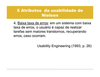 5 Atributos da usabilidade de
             Nielsen
             Ni l
4. Baixa taxa de erros: em um sistema com baixa
taxa de erros, o usuário é capaz de realizar
tarefas sem maiores transtornos, recuperando
erros, caso ocorram.

              Usability Engineering (1993, p. 26)
 
