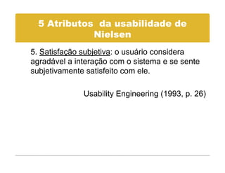 5 Atributos da usabilidade de
             Nielsen
             Ni l
5. Satisfação subjetiva: o usuário considera
agradável a interação com o sistema e se sente
subjetivamente satisfeito com ele.

              Usability Engineering (
                      y g         g (1993, p 26)
                                         , p. )
 