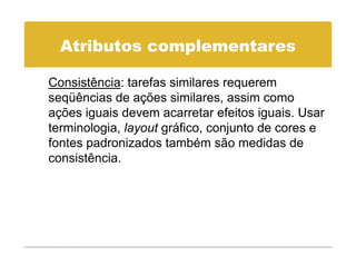 Atributos complementares

Consistência: tarefas similares requerem
seqüências de ações similares, assim como
ações iguais devem acarretar efeitos iguais. Usar
terminologia, layout gráfico, conjunto de cores e
fontes padronizados também são medidas de
consistência.
     i tê i
 