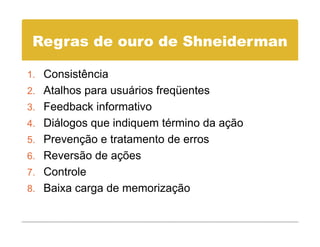 Regras de ouro de Shneiderman

1 Consistência
1.
2. Atalhos para usuários freqüentes
3 Feedback informativo
3.
4. Diálogos que indiquem término da ação
5 Prevenção e tratamento de erros
5.
6. Reversão de ações
7 Controle
7.
8. Baixa carga de memorização
 