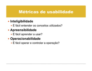 Métricas de usabilidade

Inteligibilidade
 É fácil entender os conceitos utilizados?
Apreensibilidade
 É fácil aprender a usar?
Operacionabilidade
 p
 É fácil operar e controlar a operação?
 