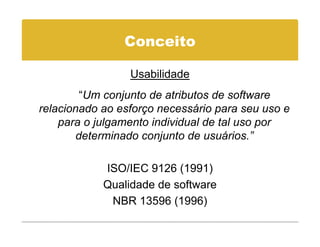Conceito

                 Usabilidade
         “Um conjunto de atributos de software
relacionado ao esforço necessário para seu uso e
    para o julgamento individual de tal uso por
        determinado conjunto de usuários.”
                                 usuários.

            ISO/IEC 9126 (1991)
            Qualidade de software
             NBR 13596 (1996)
 